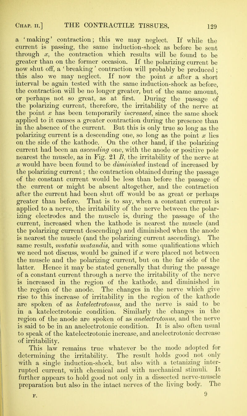 a 'making' contraction; this we may neglect. If while the current is passing, the same induction-shock as before be sent through X, the contraction which results will be found to be greater than on the former occasion. If the polarizing current be now shut off, a ' breaking' contraction will probably be produced ; this also we may neglect. If now the point x after a short interval be again tested with the same induction-shock as before, the contraction will be no longer greater, but of the same amount, or perhaps not so great, as at first. During the passage of the polarizing current, therefore, the irritability of the nerve at the point x has been temporarily increased, since the same shock applied to it causes a greater contraction during the presence than in the absence of the current. But this is only true so long as the polarizing current is a descending one, so long as the point x lies on the side of the kathode. On the other hand, if the polarizing current had been an ascending one, with the anode or positive pole nearest the muscle, as in Fig. 21 i?, the irritability of the nerve at X would have been found to be diminished instead of increased by the polarizing current; the contraction obtained during the passage of the constant current would be less than before the passage of the current or might be absent altogether, and the contraction after the current had been shut off would be as great or perhaps greater than before. That is to say, when a constant current is applied to a nerve, the irritability of the nerve between the polar- izing electrodes and the muscle is, during the passage of the current, increased when the kathode is nearest the muscle (and the polarizing current descending) and diminished when the anode is nearest the muscle (and the polarizing current ascending). The same result, mutatis mutandis, and with some qualifications which we need not discuss, would be gained if x were placed not between the muscle and the polarizing current, but on the far side of the latter. Hence it may be stated generally that during the passage of a constant current through a nerve the irritability of the nerve is increased in the region of the kathode, and diminished in the region of the anode. The changes in the nerve which give rise to this increase of irritability in the region of the kathode are spoken of as katelectrotonus, and the nerve is said to be in a katelectrotonic condition. Similarly the changes in the region of the anode are spoken of as anelectrotonus, and the nerve is said to be in an anelectrotonic condition. It is also often usual to speak of the katelectrotonic increase, and anelectrotonic decrease of irritability. This law remains true whatever be the mode adopted for determining the irritability. The result holds good not only with a single induction-shock, but also with a tetanizing inter- rupted current, with chemical and with mechanical stimuli. It further appears to hold good not only in a dissected nerve-muscle preparation but also in the intact nerves of the living body. The 9