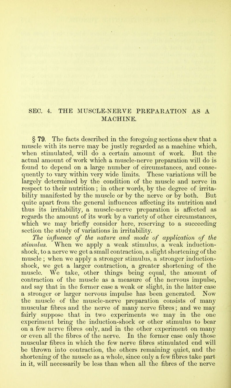 SEC. 4. THE MUSCLE-NERVE PREPARATION AS A MACHINE. § 79. The facts described in the foregoing sections shew that a muscle with its nerve may be justly regarded as a machine which, when stimulated, will do a certain amount of work. But the actual amount of work which a muscle-nerve preparation will do is found to depend on a large number of circumstances, and conse- quently to vary within very wide limits. These variations will be largely determined by the condition of the muscle and nerve in respect to their nutrition; in other words, by the degree of irrita- bility manifested by the muscle or by the nerve or by both. But quite apart from the general influences affecting its nutrition and thus its irritability, a muscle-nerve preparation is affected as regards the amount of its work by a variety of other circumstances, which we may briefly consider here, reserving to a succeeding section the study of variations in irritability. The influence of the nature and mode of application of the stimidus. When we apply a weak stimulus, a weak induction- shock, to a nerve we get a small contraction, a slight shortening of the muscle ; when we apply a stronger stimulus, a stronger induction- shock, we get a larger contraction, a greater shortening of the muscle. We take, other things being equal, the amount of contraction of the muscle as a measure of the nervous impulse, and say that in the former case a weak or slight, in the latter case a stronger or larger nervous impulse has been generated. Now the muscle of the muscle-nerve preparation consists of many muscular fibres and the nerve of many nerve fibres; and we may fairly suppose that in two experiments we may in the one experiment bring the induction-shock or other stimulus to bear on a few nerve fibres only, and in the other experiment on many or even all the fibres of the nerve. In the former case only those muscular fibres in which the few nerve fibres stimulated end will be thrown into contraction, the others remaining quiet, and the shortening of the muscle as a whole, since only a few fibres take part in it, will necessarily be less than when all the fibres of the nerve