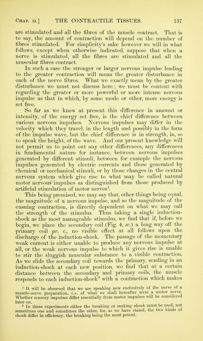 are stimulated and all the fibres of the muscle contract. That is to say, the amount of contraction will depend on the number of fibres stimulated. For simplicity's sake however we will in what follows, except when otherwise indicated, suppose that when a nerve is stimulated, all the fibres are stimulated and all the muscular fibres contract. In such a case the stronger or larger nervous impulse leading to the greater contraction will mean the greater disturbance in each of the nerve fibres. What we exactly mean by the greater disturbance we must not discuss here ; we must be content with regarding the greater or more powerful or more intense nervous impulse as that in which, by some mode or other, more energy is set free. So far as we know at present this difference in amount or intensity, of the energy set free, is the chief difference between various nervous impulses. Nervous impulses may differ in the velocity which they travel, in the length and possibly in the form of the impulse wave, but the chief difference is in strength, in, so to speak the height, of the wave. And our present knowledge will not permit us to point out any other differences, any differences in fundamental nature for instance, between nervous impulses generated by different stimuli, between for example the nervous impulses generated by electric currents and those generated by chemical or mechanical stimuli, or by those changes in the central nervous system which give rise to what may be called natural motor nervous impulses as distinguished from those produced by artificial stimulation of motor nerves \ This being premised, we may say that, other things being equal, the magnitude of a nervous impulse, and so the magnitude of the ensuing contraction, is directly dependent on what we may call the strength of the stimulus. Thus taking a single induction- shock as the most manageable stimulus, we find that if, before we begin, we place the secondary coil (Fig. 4, sc.) a long way off the primary coil pr. c, no visible effect at all follows upon the discharge of the induction-shock. The passage of the momentary weak current is either unable to produce any nervous impulse at all, or the weak nervous impulse to which it gives rise is unable to stir the sluggish muscular substance to a visible contraction. As we slide the secondary coil towards the primary, sending in an induction-shock at each new position, we find that at a certain distance between the secondary and primary coils, the muscle responds to each induction-shock^ with a contraction which makes 1 It will be observed that we are speaking now exclusively of the nerve of a muscle-nerve preparation, i.e. of what we shall hereafter term a motor nerve. Whether sensory impulses differ essentially from motor impulses will be considered later on. 2 In these experiments either the breaking or making shock must be used, not sometimes one and sometimes the other, for, as we have stated, the two kmds of shock differ in efi&ciency, the breaking being the most potent.