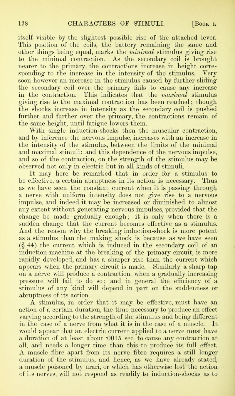 itself visible by the slightest possible rise of the attached lever. This position of the coils, the battery remaining the same and other things being equal, marks the minimal stimulus giving rise to the minimal contraction. As the secondary coil is brought nearer to the primary, the contractions increase in height corre- sponding to the increase in the intensity of the stimulus. Very soon however an increase in the stimulus caused by further sliding the secondary coil over the primary fails to cause any increase in the contraction. This indicates that the maximal stimulus giving rise to the maximal contraction has been reached; though the shocks increase in intensity as the secondary coil is pushed further and further over the primary, the contractions remain of the same height, until fatigue lowers them. With single induction-shocks then the muscular contraction, and by inference the nervous impulse, increases with an increase in the intensity of the stimulus, between the limits of the minimal and maximal stimuli; and this dependence of the nervous impulse, and so of the contraction, on the strength of the stimulus may be observed not only in electric but in all kinds of stimuli. It may here be remarked that in order for a stimulus to be effective, a certain abruptness in its action is necessary. Thus as we have seen the constant current when it is passing through a nerve with uniform intensity does not give rise to a nervous impulse, and indeed it may be increased or diminished to almost any extent without generating nervous impulses, provided that the change be made gradually enough; it is only when there is a sudden change that the current becomes effective as a stimulus. And the reason why the breaking induction-shock is more potent as a stimulus than the making shock is because as we have seen (§ 44) the current which is induced in the secondary coil of an induction-machine at the breaking of the primary circuit, is more rapidly developed, and has a sharper rise than the current which appears when the primarj^ circuit is made. Similarly a sharp tap on a nerve will produce a contraction, when a gradually increasing pressure will fail to do so; and in general the efficiency of a stimulus of any kind will depend in part on the suddenness or abruptness of its action. A stimulus, in order that it may be effective, must have an action of a certain duration, the time necessary to produce an effect varying according to the strength of the stimulus and being different in the case of a nerve from what it is in the case of a muscle. It would appear that an electric current applied to a nerve must have a duration of at least about 0015 sec. to cause any contraction at all, and needs a longer time than this to produce its full effect. A muscle fibre apart from its nerve fibre requires a still longer duration of the stimulus, and hence, as we have already stated, a muscle poisoned by urari, or which has otherwise lost the action of its nerves, will not respond as readily to induction-shocks as to