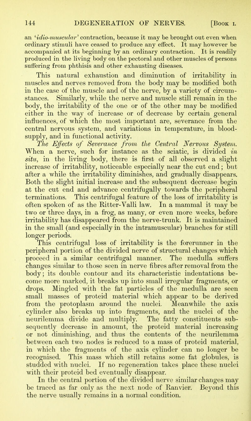 U4 DEGENERATION OF NERVES. [Book i. an idio-muscular'' contraction, because it may be brought out even when ordinary stimuli have ceased to produce any effect. It may however be accompanied at its beginning by an ordinary contraction. It is readily produced in the living body on the pectoral and other muscles of persons suffering from phthisis and other exhausting diseases. This natural exhaustion and diminution of irritability in muscles and nerves removed from the body may be modified both in the case of the muscle and of the nerve, by a variety of circum- stances. Similarly, while the nerve and muscle still remain in the body, the irritability of the one or of the other may be modified either in the way of increase or of decrease by certain general influences, of which the most important are, severance from the central nervous system, and variations in temperature, in blood- supply, and in functional activity. The Effects of Severance from the Central Nervous System. When a nerve, such for instance as the sciatic, is divided in situ, in the living body, there is first of all observed a slight increase of irritability, noticeable especially near the cut end; but after a while the irritability diminishes, and gradually disappears. Both the slight initial increase and the subsequent decrease begin at the cut end and advance centrifugally towards the peripheral terminations. This centrifugal feature of the loss of irritability is often spoken of as the Ritter-Valli law. In a mammal it may be two or three days, in a frog, as many, or even more weeks, before irritability has disappeared from the nerve-trunk. It is maintained in the small (and especially in the intramuscular) branches for still longer periods. This centrifugal loss of irritability is the forerunner in the peripheral portion of the divided nerve of structural changes which proceed in a similar centrifugal manner. The medulla suffers changes similar to those seen in nerve fibres after removal from the body; its double contour and its characteristic indentations be- come more marked, it breaks up into small irregular fragments, or drops. Mingled with the fat particles of the medulla are seen small masses of proteid material which appear to be derived from the protoplasm around the nuclei. Meanwhile the axis cylinder also breaks up into fragments, and the nuclei of the neurilemma divide and multiply. The fatty constituents sub- sequently decrease in amount, the proteid material increasing or not diminishing, and thus the contents of the neurilemma between each two nodes is reduced to a mass of proteid material, in which the fragments of the axis cylinder can no longer be recognised. This mass which still retains some fat globules, is studded with nuclei. If no regeneration takes place these nuclei with their proteid bed eventually disappear. In the central portion of the divided nerve similar changes may be traced as far only as the next node of Ranvier. Beyond this the nerve usually remains in a normal condition.