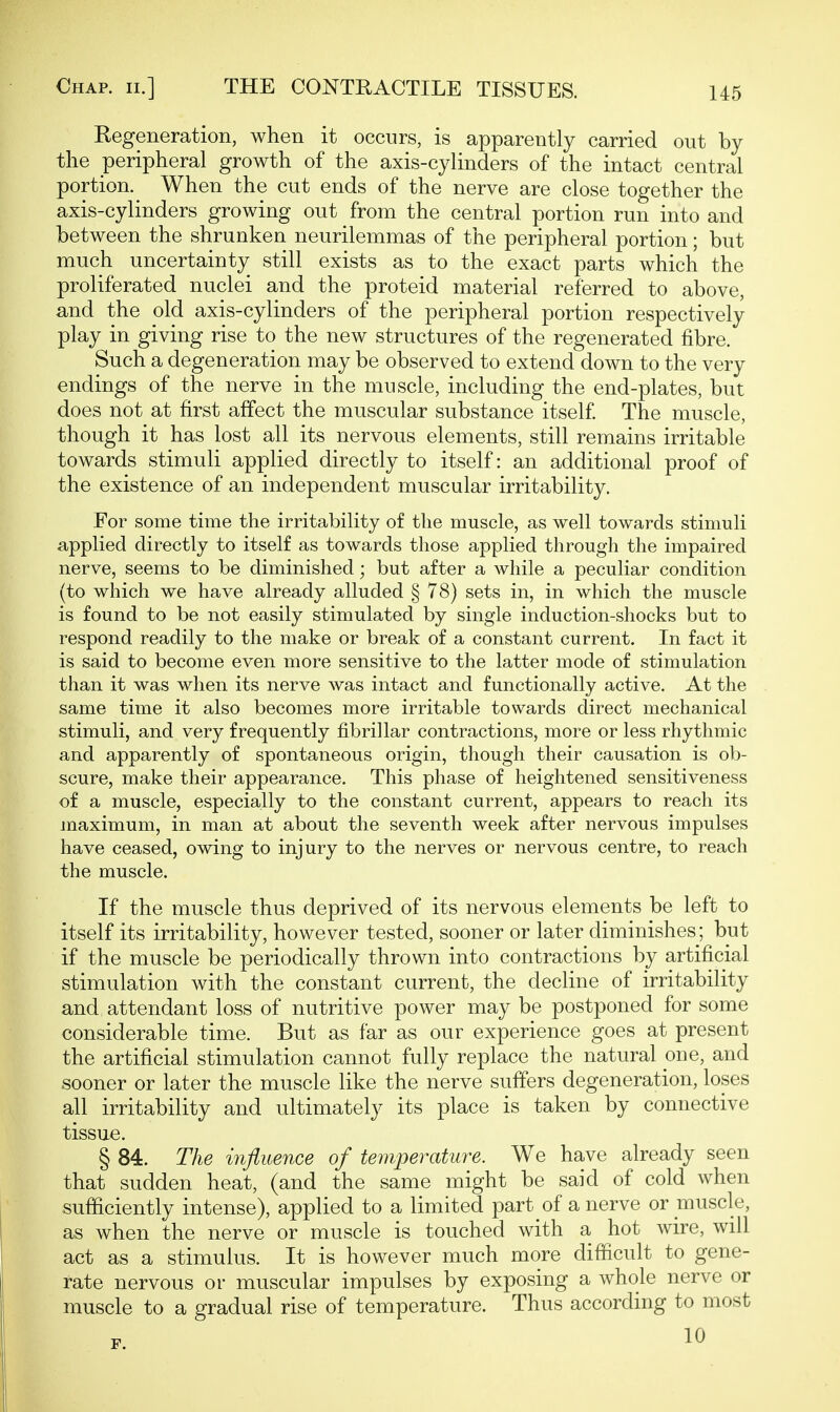 Regeneration, when it occurs, is apparently carried out by the peripheral growth of the axis-cylinders of the intact central portion. When the cut ends of the nerve are close together the axis-cylinders growing out from the central portion run into and between the shrunken neurilemmas of the peripheral portion; but much uncertainty still exists as to the exact parts which the proliferated nuclei and the proteid material referred to above, and the old axis-cylinders of the peripheral portion respectively play in giving rise to the new structures of the regenerated fibre. Such a degeneration may be observed to extend down to the very endings of the nerve in the muscle, including the end-plates, but does not at first affect the muscular substance itself The muscle, though it has lost all its nervous elements, still remains irritable towards stimuli applied directly to itself: an additional proof of the existence of an independent muscular irritability. For some time the irritability of the muscle, as well towards stimuli applied directly to itself as towards those applied through the impaired nerve, seems to be diminished; but after a while a peculiar condition (to which we have already alluded § 78) sets in, in which the muscle is found to be not easily stimulated by single induction-shocks but to respond readily to the make or break of a constant current. In fact it is said to become even more sensitive to the latter mode of stimulation than it was when its nerve was intact and functionally active. At the same time it also becomes more irritable towards direct mechanical stimuli, and very frequently fibrillar contractions, more or less rhythmic and apparently of spontaneous origin, though their causation is ob- scure, make their appearance. This phase of heightened sensitiveness of a muscle, especially to the constant current, appears to reach its maximum, in man at about the seventh week after nervous impulses have ceased, owing to injury to the nerves or nervous centre, to reach the muscle. If the muscle thus deprived of its nervous elements be left to itself its irritability, however tested, sooner or later diminishes; but if the muscle be periodically thrown into contractions by artificial stimulation with the constant current, the decline of irritability and attendant loss of nutritive power may be postponed for some considerable time. But as far as our experience goes at present the artificial stimulation cannot fully replace the natural one, and sooner or later the muscle like the nerve suffers degeneration, loses all irritability and ultimately its place is taken by connective tissue. § 84. The influence of temperature. We have already seen that sudden heat, (and the same might be said of cold when sufficiently intense), applied to a limited part of a nerve or muscle, as when the nerve or muscle is touched with a hot wire, will act as a stimulus. It is however much more difficult to gene- rate nervous or muscular impulses by exposing a whole nerve or muscle to a gradual rise of temperature. Thus according to most 10