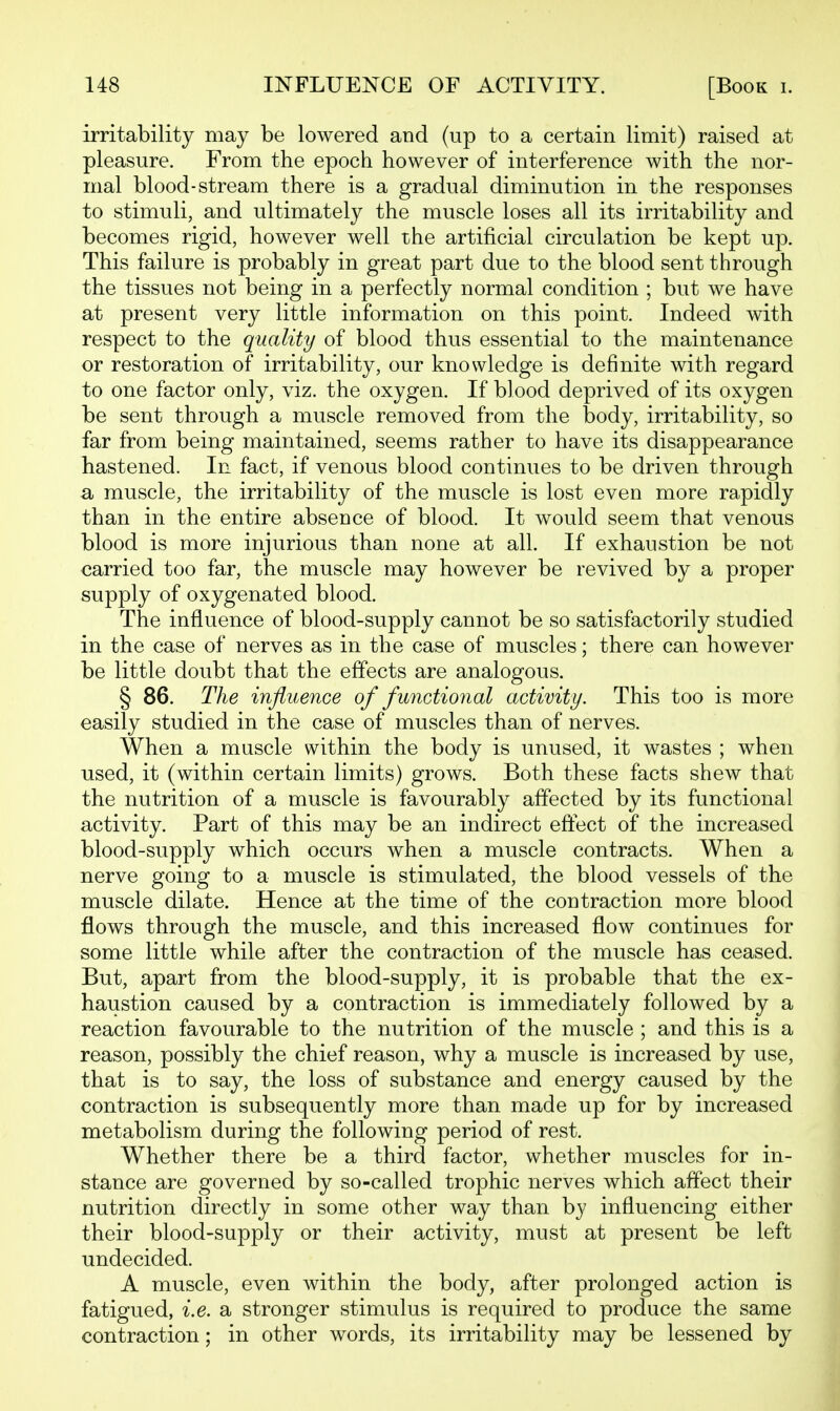 irritability may be lowered and (up to a certain limit) raised at pleasure. From the epoch however of interference with the nor- mal blood-stream there is a gradual diminution in the responses to stimuli, and ultimately the muscle loses all its irritability and becomes rigid, however well the artificial circulation be kept up. This failure is probably in great part due to the blood sent through the tissues not being in a perfectly normal condition ; but we have at present very little information on this point. Indeed with respect to the quality of blood thus essential to the maintenance or restoration of irritability, our knowledge is definite with regard to one factor only, viz. the oxygen. If blood deprived of its oxygen be sent through a muscle removed from the body, irritability, so far from being maintained, seems rather to have its disappearance hastened. In fact, if venous blood continues to be driven through a muscle, the irritability of the muscle is lost even more rapidly than in the entire absence of blood. It would seem that venous blood is more injurious than none at all. If exhaustion be not carried too far, the muscle may however be revived by a proper supply of oxygenated blood. The influence of blood-supply cannot be so satisfactorily studied in the case of nerves as in the case of muscles; there can however be little doubt that the effects are analogous. § 86. The influence of functional activity. This too is more easily studied in the case of muscles than of nerves. When a muscle within the body is unused, it wastes ; when used, it (within certain limits) grows. Both these facts shew that the nutrition of a muscle is favourably affected by its functional activity. Part of this may be an indirect eftect of the increased blood-supply which occurs when a muscle contracts. When a nerve going to a muscle is stimulated, the blood vessels of the muscle dilate. Hence at the time of the contraction more blood flows through the muscle, and this increased flow continues for some little while after the contraction of the muscle has ceased. But, apart from the blood-supply, it is probable that the ex- haustion caused by a contraction is immediately followed by a reaction favourable to the nutrition of the muscle ; and this is a reason, possibly the chief reason, why a muscle is increased by use, that is to say, the loss of substance and energy caused by the contraction is subsequently more than made up for by increased metabolism during the following period of rest. Whether there be a third factor, whether muscles for in- stance are governed by so-called trophic nerves which affect their nutrition directly in some other way than by influencing either their blood-supply or their activity, must at present be left undecided. A muscle, even within the body, after prolonged action is fatigued, i.e. a stronger stimulus is required to produce the same contraction; in other words, its irritability may be lessened by