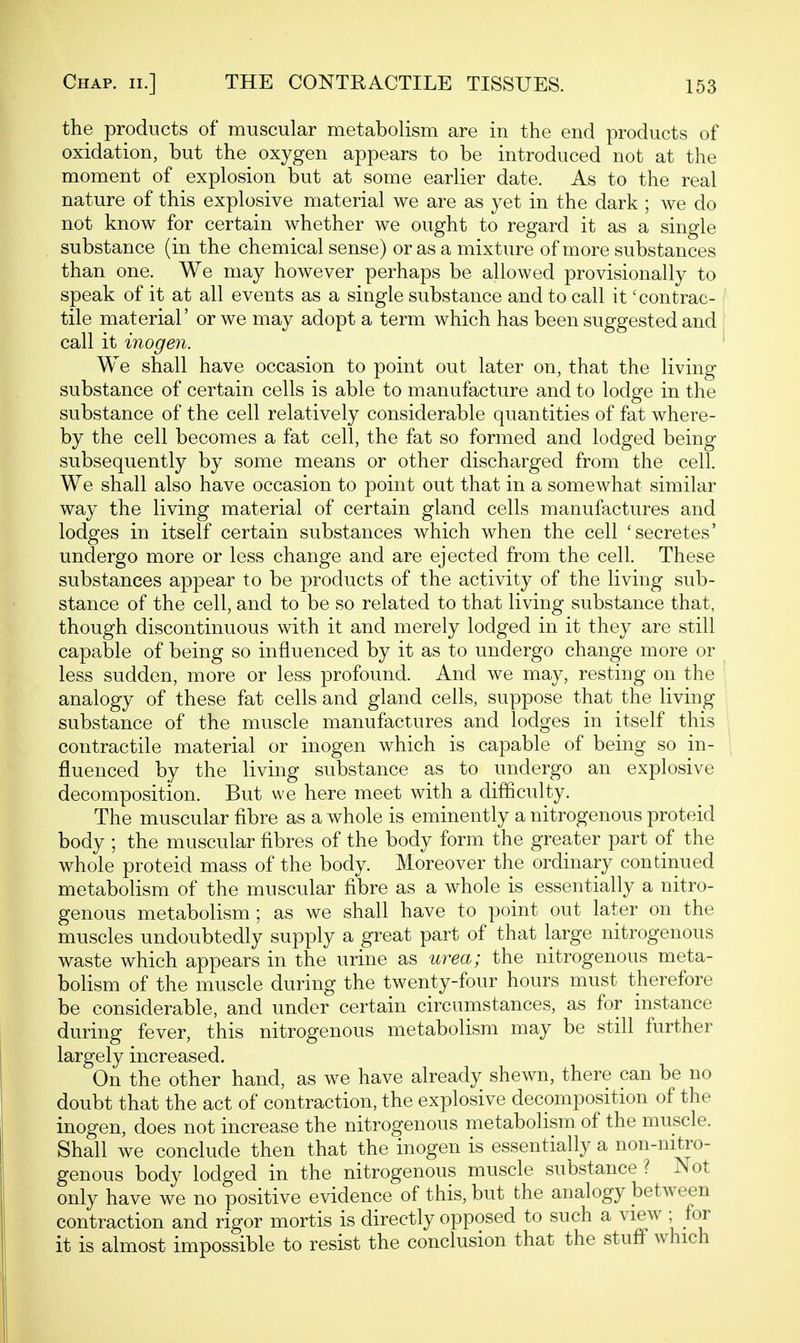 the products of muscular metabolism are in the end products of oxidation, but the oxygen appears to be introduced not at the moment of explosion but at some earlier date. As to the real nature of this explosive material we are as yet in the dark ; we do not know for certain whether we ought to regard it as a single substance (in the chemical sense) or as a mixture of more substances than one. We may however perhaps be allowed provisionally to speak of it at all events as a single substance and to call it 'contrac- tile material' or we may adopt a term which has been suggested and call it inogen. We shall have occasion to point out later on, that the living- substance of certain cells is able to manufacture and to lodge in the substance of the cell relatively considerable quantities of fat where- by the cell becomes a fat cell, the fat so formed and lodged being subsequently by some means or other discharged from the cell. We shall also have occasion to point out that in a somewhat similar way the living material of certain gland cells manufactures and lodges in itself certain substances which when the cell 'secretes' undergo more or less change and are ejected from the cell. These substances appear to be products of the activity of the living sub- stance of the cell, and to be so related to that living substance that, though discontinuous with it and merely lodged in it they are still capable of being so influenced by it as to undergo change more or less sudden, more or less profound. And we may, resting on the analogy of these fat cells and gland cells, suppose that the living substance of the muscle manufactures and lodges in itself this contractile material or inogen which is capable of being so in- fluenced by the living substance as to undergo an explosive decomposition. But we here meet with a difliculty. The muscular fibre as a whole is eminently a nitrogenous proteid body ; the muscular fibres of the body form the greater part of the whole proteid mass of the body. Moreover the ordinary continued metabolism of the muscular fibre as a whole is essentially a nitro- genous metabolism; as we shall have to point out later on the muscles undoubtedly supply a great part of that large nitrogenous waste which appears in the urine as urea; the nitrogenous meta- bolism of the muscle during the twenty-four hours must therefore be considerable, and under certain circumstances, as for instance during fever, this nitrogenous metabolism may be still further largely increased. On the other hand, as we have already shewn, there can be no doubt that the act of contraction, the explosive decomposition of the inogen, does not increase the nitrogenous metabolism of the muscle. Shall we conclude then that the inogen is essentially a non-nitro- genous body lodged in the nitrogenous muscle substance ? JNot only have we no positive evidence of this, but the analogy between contraction and rigor mortis is directly opposed to such a view • for it is almost impossible to resist the conclusion that the stufl^ which