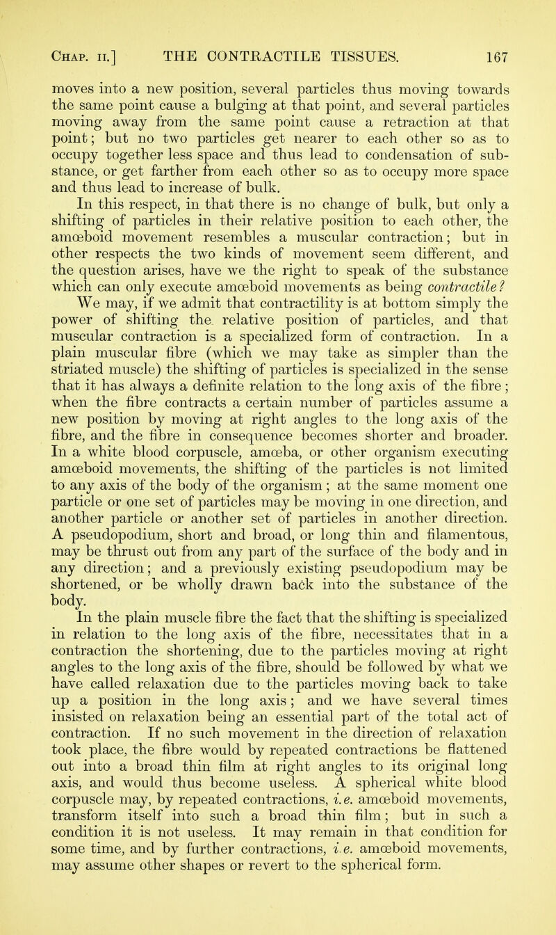moves into a new position, several particles thus moving towards the same point cause a bulging at that point, and several particles moving away from the same point cause a retraction at that point; but no two particles get nearer to each other so as to occupy together less space and thus lead to condensation of sub- stance, or get farther from each other so as to occupy more space and thus lead to increase of bulk. In this respect, in that there is no change of bulk, but only a shifting of particles in their relative position to each other, the amoeboid movement resembles a muscular contraction; but in other respects the two kinds of movement seem different, and the question arises, have we the right to speak of the substance which can only execute amoeboid movements as being contractile ^ We may, if we admit that contractility is at bottom simply the power of shifting the_ relative position of particles, and that muscular contraction is a specialized form of contraction. In a plain muscular fibre (which we may take as simpler than the striated muscle) the shifting of particles is specialized in the sense that it has always a definite relation to the long axis of the fibre; when the fibre contracts a certain number of particles assume a new position by moving at right angles to the long axis of the fibre, and the fibre in consequence becomes shorter and broader. In a white blood corpuscle, amoeba, or other organism executing amoeboid movements, the shifting of the particles is not limited to any axis of the body of the organism; at the same moment one particle or one set of particles may be moving in one direction, and another particle or another set of particles in another direction. A pseudopodium, short and broad, or long thin and filamentous, may be thrust out from any part of the surface of the body and in any direction; and a previously existing pseudopodium may be shortened, or be wholly drawn ba6k into the substance of the body. In the plain muscle fibre the fact that the shifting is specialized in relation to the long axis of the fibre, necessitates that in a contraction the shortening, due to the particles moving at right angles to the long axis of the fibre, should be followed by what we have called relaxation due to the particles moving back to take up a position in the long axis; and we have several times insisted on relaxation being an essential part of the total act of contraction. If no such movement in the direction of relaxation took place, the fibre would by repeated contractions be flattened out into a broad thin film at right angles to its original long axis, and would thus become useless. A spherical white blood corpuscle may, by repeated contractions, i.e. amoeboid movements, transform itself into such a broad thin film; but in such a condition it is not useless. It may remain in that condition for some time, and by further contractions, i.e. amoeboid movements, may assume other shapes or revert to the spherical form.