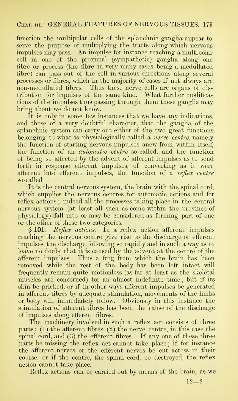 function the multipolar cells of the splanchnic ganglia appear to serve the purpose of multiplying the tracts along which nervous impulses may pass. An impulse for instance reaching a multipolar cell in one of the proximal (sympathetic) ganglia along one fibre or process (the fibre in very many cases being a medullated fibre) can pass out of the cell in various directions along several processes or fibres, which in the majority of cases if not always are non-medullated fibres. Thus these nerve cells are organs of dis- tribution for impulses of the same kind. What further modifica- tions of the impulses thus passing through them these ganglia may bring about we do not knoAV. It is only in some few instances that we have any indications, and those of a very doubtful character, that the ganglia of the splanchnic system can carry out either of the two great functions belonging to what is physiologically called a nerve centre, namely the function of starting nervous impulses anew from within itself, the function of an automatic centre so-called, and the function of being so affected by the advent of afferent impulses as to send forth in response efferent impulses, of converting as it were afferent into efferent impulses, the function of a reflex centre so-called. It is the central nervous system, the brain with the spinal cord, which supplies the nervous centres for automatic actions and for reflex actions ; indeed all the processes taking place in the central nervous system (at least all such as come within the province of physiology) fall into or may be considered as forming part of one or the other of these two categories. § 101. Reflex actions. In a reflex action afferent impulses reaching the nervous centre give rise to the discharge of efferent impulses, the discharge following so rapidly and in such a way as to leave no doubt that it is caused by the advent at the centre of the afferent impulses. Thus a frog from which the brain has been removed while the rest of the body has been left intact will frequently remain quite motionless (as far at least as the skeletal muscles are concerned) for an almost indefinite time; but if its skin be pricked, or if in other ways afferent impulses be generated in afferent fibres by adequate stimulation, movements of the limbs or body will immediately follow. Obviously in this instance the stimulation of afferent fibres has been the cause of the discharge of impulses along efferent fibres. The machinery involved in such a reflex act consists of three parts: (1) the afferent fibres, (2) the nerve centre, in this case the spinal cord, and (3) the efferent fibres. If any one of these three parts be missing the reflex act cannot take place; if for instance the afferent nerves or the efferent nerves be cut across in their course, or if the centre, the spinal cord, be destroyed, the reflex action cannot take place. Reflex actions can be carried out by means of the brain, as we 12—2