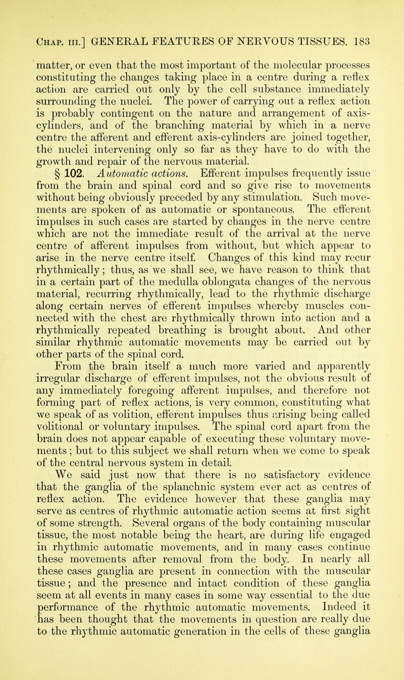 matter, or even that the most important of the molecular processes constituting the changes taking place in a centre during a reflex action are carried out only by the cell substance immediately surrounding the nuclei. The power of carrying out a reflex action is probably contingent on the nature and arrangement of axis- cylinders, and of the branching material by which in a nerve centre the afferent and efferent axis-cylinders are joined together, the nuclei intervening only so far as they have to do with the growth and repair of the nervous material. § 102. Automatic actions. Efferent impulses frequently issue from the brain and spinal cord and so give rise to movements without being obviously preceded by any stimulation. Such move- ments are spoken of as automatic or spontaneous. The efferent impulses in such cases are started by changes in the nerve centre which are not the immediate result of the arrival at the nerve centre of afferent impulses from without, but which appear to arise in the nerve centre itself Changes of this kind may recur rhythmically; thus, as we shall see, we have reason to think that in a certain part of the medulla oblongata changes of the nervous material, recurring rhythmically, lead to the rhythmic discharge along certain nerves of efferent impulses whereby muscles con- nected with the chest are rhythmically thrown into action and a rhythmically repeated breathing is brought about. And other similar rhythmic automatic movements may be carried out by other parts of the spinal cord. From the brain itself a much more varied and apparently irregular discharge of efferent impulses, not the obvious result of any immediately foregoing afferent impulses, and therefore not forming part of reflex actions, is very common, constituting what we speak of as volition, efferent impulses thus arising being called volitional or voluntary impulses. The spinal cord apart from the brain does not appear capable of executing these voluntary move- ments ; but to this subject we shall return when we come to speak of the central nervous system in detail. We said just now that there is no satisfactory evidence that the ganglia of the splanchnic system ever act as centres of reflex action. The evidence however that these ganglia may serve as centres of rhythmic automatic action seems at first sight of some strength. Several organs of the body containing muscular tissue, the most notable being the heart, are during life engaged in rhythmic automatic movements, and in many cases continue these movements after removal from the body. In nearly all these cases ganglia are present in connection with the muscular tissue; and the presence and intact condition of these ganglia seem at all events in many cases in some way essential to the due performance of the rhythmic automatic movements. Indeed it has been thought that the movements in question are really due to the rhythmic automatic generation in the cells of these ganglia