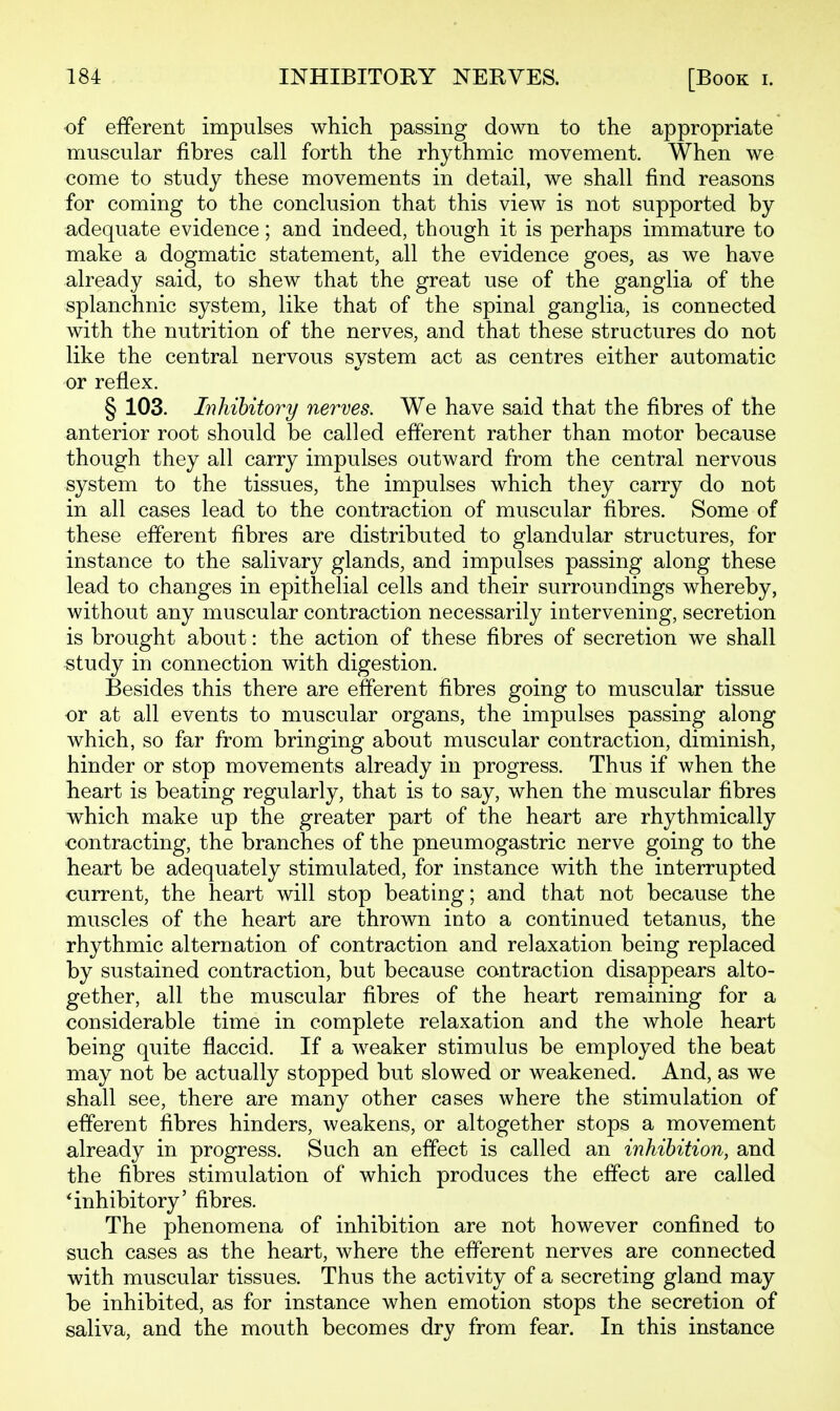 of efferent impulses which passing down to the appropriate muscular fibres call forth the rhythmic movement. When we come to study these movements in detail, we shall find reasons for coming to the conclusion that this view is not supported by adequate evidence; and indeed, though it is perhaps immature to make a dogmatic statement, all the evidence goes, as we have already said, to shew that the great use of the ganglia of the splanchnic system, like that of the spinal ganglia, is connected with the nutrition of the nerves, and that these structures do not like the central nervous system act as centres either automatic or reflex. § 103. Inhibitory nerves. We have said that the fibres of the anterior root should be called efferent rather than motor because though they all carry impulses outward from the central nervous system to the tissues, the impulses which they carry do not in all cases lead to the contraction of muscular fibres. Some of these efferent fibres are distributed to glandular structures, for instance to the salivary glands, and impulses passing along these lead to changes in epithelial cells and their surroundings whereby, without any muscular contraction necessarily intervening, secretion is brought about: the action of these fibres of secretion we shall study in connection with digestion. Besides this there are efferent fibres going to muscular tissue or at all events to muscular organs, the impulses passing along which, so far from bringing about muscular contraction, diminish, hinder or stop movements already in progress. Thus if when the heart is beating regularly, that is to say, when the muscular fibres which make up the greater part of the heart are rhythmically contracting, the branches of the pneumogastric nerve going to the heart be adequately stimulated, for instance with the interrupted current, the heart will stop beating; and that not because the muscles of the heart are thrown into a continued tetanus, the rhythmic alternation of contraction and relaxation being replaced by sustained contraction, but because contraction disappears alto- gether, all the muscular fibres of the heart remaining for a considerable time in complete relaxation and the whole heart being quite flaccid. If a weaker stimulus be employed the beat may not be actually stopped but slowed or weakened. And, as we shall see, there are many other cases where the stimulation of efferent fibres hinders, weakens, or altogether stops a movement already in progress. Such an effect is called an inhibition, and the fibres stimulation of which produces the effect are called 'inhibitory' fibres. The phenomena of inhibition are not however confined to such cases as the heart, where the efferent nerves are connected with muscular tissues. Thus the activity of a secreting gland may be inhibited, as for instance when emotion stops the secretion of saliva, and the mouth becomes dry from fear. In this instance