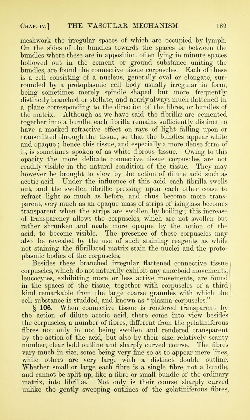 meshwork the irregular spaces of which are occupied by lymph. On the sides of the bundles towards the spaces or between the bundles where these are in apposition, often lying in minute spaces hollowed out in the cement or ground substance uniting the bundles, are found the connective tissue corpuscles. Each of these is a cell consisting of a nucleus, generally oval or elongate, sur- rounded by a protoplasmic cell body usually irregular in form, being sometimes merely spindle shaped but more frequently distinctly branched or stellate, and nearly always much flattened in a plane corresponding to the direction of the fibres, or bundles of the matrix. Although as we have said the fibrillse are cemented together into a bundle, each fibrilla remains sufficiently distinct to have a marked refractive effect on rays of light falling upon or transmitted through the tissue, so that the bundles appear white and opaque ; hence this tissue, and especially a more dense form of it, is sometimes spoken of as white fibrous tissue. Owing to this opacity the more delicate connective tissue corpuscles are not readily visible in the natural condition of the tissue. They may however be brought to view by the action of dilute acid such as acetic acid. Under the influence of this acid each hbrilla swells out, and the swollen fibrillse pressing upon each other cease to refract light so much as before, and thus become more trans- parent, very much as an opaque mass of strips of isinglass becomes transparent when the strips are swollen by boiling; this increase of transparency allows the corpuscles, which are not swollen but rather shrunken and made more opaque by the action of the acid, to become visible. The presence of these corpuscles may also be revealed by the use of such staining reagents as while not staining the fibrillated matrix stain the nuclei and the proto- plasmic bodies of the corpuscles. Besides these branched irregular flattened connective tissue \ corpuscles, which do not naturally exhibit any amoeboid movements, (i leucocytes, exhibiting more or less active movements, are found in the spaces of the tissue, together with corpuscles of a third , kind remarkable from the large coarse granules with which the i cell substance is studded, and known as  plasma-corpuscles. § 106. When connective tissue is rendered transparent by the action of dilute acetic acid, there come into view besides the corpuscles, a number of fibres, different from the gelatiniferous fibres not only in not being swollen and rendered transparent by the action of the acid, but also by their size, relatively scanty number, clear bold outline and sharply curved course. The fibres vary much in size, some being very fine so as to appear mere lines, while others are very large with a distinct double outline. Whether small or large each fibre is a single fibre, not a bundle, and cannot be split up, like a fibre or small bundle of the ordinary matrix, into fibrillse. Not only is their course sharply curved unlike the gently sweeping outlines of the gelatiniferous fibres,