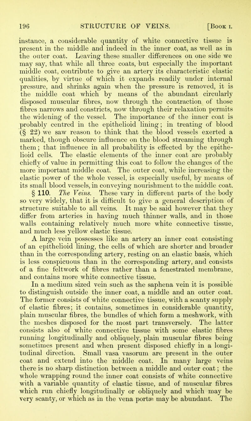 instance, a considerable quantity of white connective tissue is present in the middle and indeed in the inner coat, as well as in the outer coat. Leaving these smaller differences on one side we may say, that while all three coats, but especially the important middle coat, contribute to give an artery its characteristic elastic qualities, by virtue of which it expands readily under internal pressure, and shrinks again when the pressure is removed, it is the middle coat which by means of the abundant circularly disposed muscular fibres, now through the contraction of those fibres narrows and constricts, now through their relaxation permits the widening of the vessel. The importance of the inner coat is probably centred in the epithelioid lining; in treating of blood (§ 22) we saw reason to think that the blood vessels exerted a marked, though obscure influence on the blood streaming through them; that influence in all probability is effected by the epithe- lioid cells. The elastic elements of the inner coat are probably chiefly of value in permitting this coat to follow the changes of the more important middle coat. The outer coat, while increasing the elastic power of the whole vessel, is especially useful, by means of its small blood vessels, in conveying nourishment to the middle coat. § 110. The Veins. These vary in different parts of the body so very widely, that it is difficult to give a general description of structure suitable to all veins. It may be said however that they differ from arteries in having much thinner walls, and in those walls containing relatively much more white connective tissue, and much less yellow elastic tissue. A large vein possesses like an artery an inner coat consisting of an epithelioid lining, the cells of which are shorter and broader than in the corresponding artery, resting on an elastic basis, which is less conspicuous than in the corresponding artery, and consists of a fine feltwork of fibres rather than a fenestrated membrane, and contains more white connective tissue. In a medium sized vein such as the saphena vein it is possible to distinguish outside the inner coat, a middle and an outer coat. The former consists of white connective tissue, with a scanty supply of elastic fibres; it contains, sometimes in considerable quantity, plain muscular fibres, the bundles of which form a meshwork, with the meshes disposed for the most part transversely. The latter consists also of white connective tissue with some elastic fibres running longitudinally and obliquely, plain muscular fibres being sometimes present and when present disposed chiefly in a longi- tudinal direction. Small vasa vasorum are present in the outer coat and extend into the middle coat. In many large veins there is no sharp distinction between a middle and outer coat; the whole wrapping round the inner coat consists of white connective with a variable quantity of elastic tissue, and of muscular fibres which run chiefly longitudinally or obliquely and which may be very scanty, or which as in the vena portsR may be abundant. The