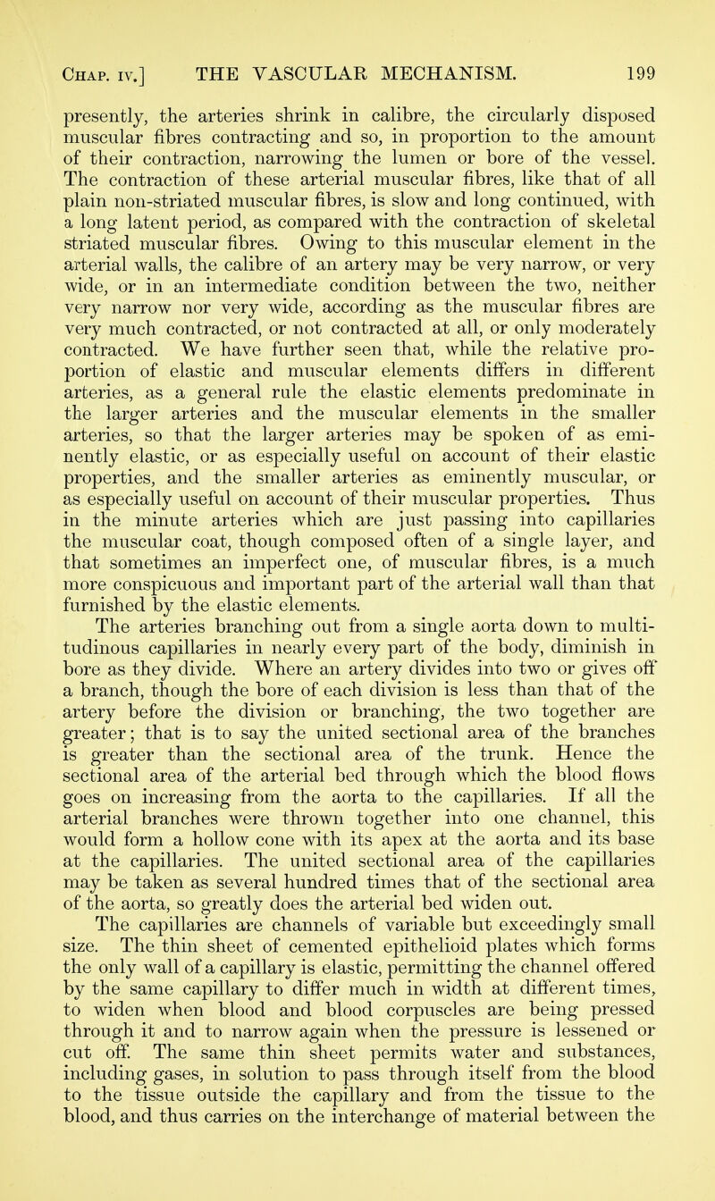 presently, the arteries shrink in calibre, the circularly disposed muscular fibres contracting and so, in proportion to the amount of their contraction, narrowing the lumen or bore of the vessel. The contraction of these arterial muscular fibres, like that of all plain non-striated muscular fibres, is slow and long continued, with a long latent period, as compared with the contraction of skeletal striated muscular fibres. Owing to this muscular element in the arterial walls, the calibre of an artery may be very narrow, or very wide, or in an intermediate condition between the two, neither very narrow nor very wide, according as the muscular fibres are very much contracted, or not contracted at all, or only moderately contracted. We have further seen that, while the relative pro- portion of elastic and muscular elements differs in different arteries, as a general rule the elastic elements predominate in the larger arteries and the muscular elements in the smaller arteries, so that the larger arteries may be spoken of as emi- nently elastic, or as especially useful on account of their elastic properties, and the smaller arteries as eminently muscular, or as especially useful on account of their muscular properties. Thus in the minute arteries which are just passing into capillaries the muscular coat, though composed often of a single layer, and that sometimes an imperfect one, of muscular fibres, is a much more conspicuous and important part of the arterial wall than that furnished by the elastic elements. The arteries branching out from a single aorta down to multi- tudinous capillaries in nearly every part of the body, diminish in bore as they divide. Where an artery divides into two or gives off a branch, though the bore of each division is less than that of the artery before the division or branching, the two together are greater; that is to say the united sectional area of the branches is greater than the sectional area of the trunk. Hence the sectional area of the arterial bed through which the blood flows goes on increasing from the aorta to the capillaries. If all the arterial branches were thrown together into one channel, this would form a hollow cone with its apex at the aorta and its base at the capillaries. The united sectional area of the capillaries may be taken as several hundred times that of the sectional area of the aorta, so greatly does the arterial bed widen out. The capillaries are channels of variable but exceedingly small size. The thin sheet of cemented epithelioid plates which forms the only wall of a capillary is elastic, permitting the channel offered by the same capillary to differ much in width at different times, to widen when blood and blood corpuscles are being pressed through it and to narrow again when the pressure is lessened or cut off The same thin sheet permits water and substances, including gases, in solution to pass through itself from the blood to the tissue outside the capillary and from the tissue to the blood, and thus carries on the interchange of material between the