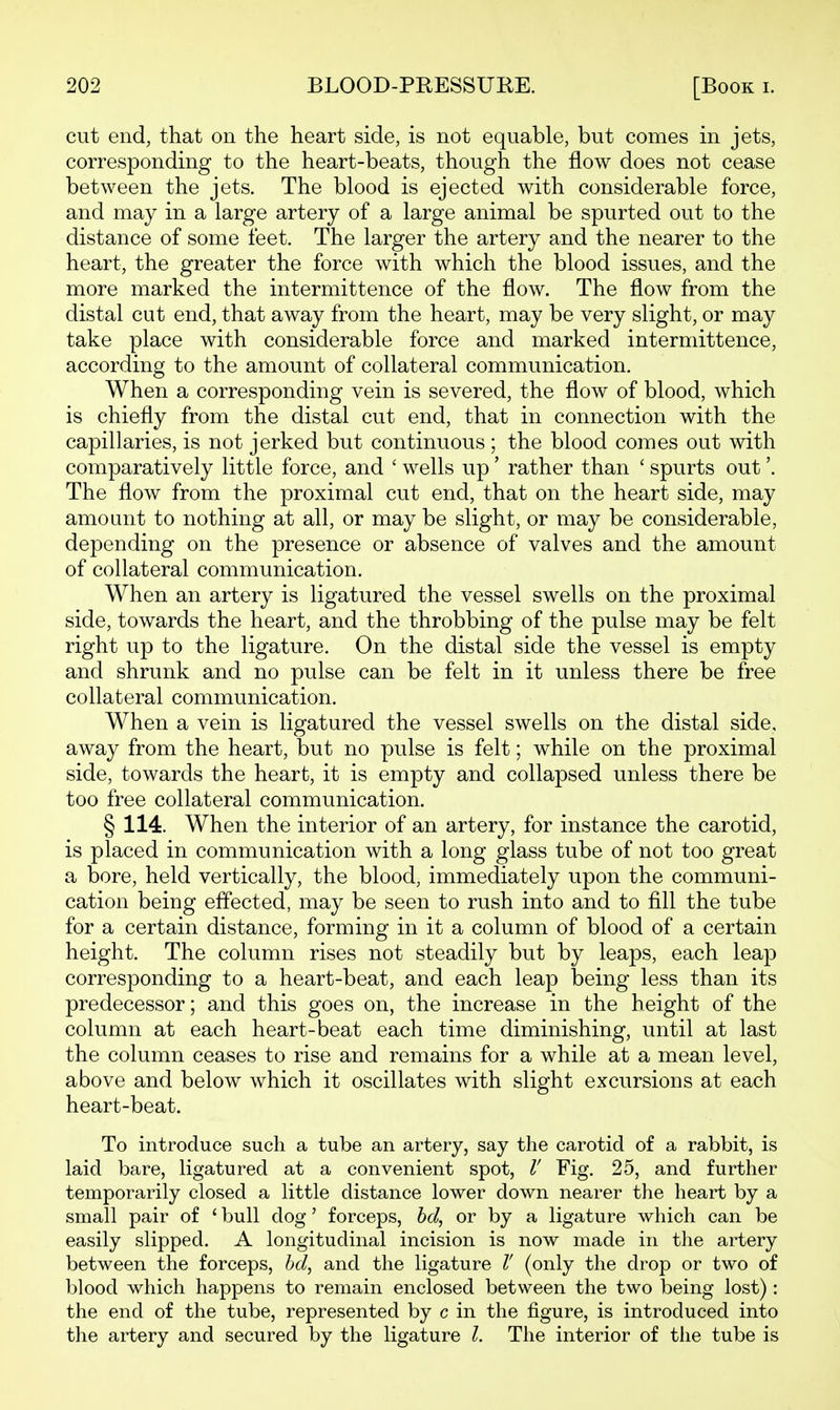 cut end, that on the heart side, is not equable, but comes in jets, corresponding to the heart-beats, though the flow does not cease between the jets. The blood is ejected with considerable force, and may in a large artery of a large animal be spurted out to the distance of some feet. The larger the artery and the nearer to the heart, the greater the force with which the blood issues, and the more marked the intermittence of the flow. The flow from the distal cut end, that away from the heart, may be very slight, or may take place with considerable force and marked intermittence, according to the amount of collateral communication. When a corresponding vein is severed, the flow of blood, which is chiefly from the distal cut end, that in connection with the capillaries, is not jerked but continuous ; the blood comes out with comparatively little force, and ' wells up' rather than ' spurts out'. The flow from the proximal cut end, that on the heart side, may amount to nothing at all, or may be slight, or may be considerable, depending on the presence or absence of valves and the amount of collateral communication. When an artery is ligatured the vessel swells on the proximal side, towards the heart, and the throbbing of the pulse may be felt right up to the ligature. On the distal side the vessel is empty and shrunk and no pulse can be felt in it unless there be free collateral communication. When a vein is ligatured the vessel swells on the distal side, away from the heart, but no pulse is felt; while on the proximal side, towards the heart, it is empty and collapsed unless there be too free collateral communication. § 114. When the interior of an artery, for instance the carotid, is placed in communication with a long glass tube of not too great a bore, held vertically, the blood, immediately upon the communi- cation being effected, may be seen to rush into and to fill the tube for a certain distance, forming in it a column of blood of a certain height. The column rises not steadily but by leaps, each leap corresponding to a heart-beat, and each leap being less than its predecessor; and this goes on, the increase in the height of the column at each heart-beat each time diminishing, until at last the column ceases to rise and remains for a while at a mean level, above and below which it oscillates with slight excursions at each heart-beat. To introduce such a tube an artery, say the carotid of a rabbit, is laid bare, ligatured at a convenient spot, V Fig. 25, and further temporarily closed a little distance lower down nearer the heart by a small pair of ' bull dog' forceps, hd^ or by a ligature which can be easily slipped. A longitudinal incision is now made in the artery between the forceps, hd^ and the ligature 1! (only the drop or two of blood which happens to remain enclosed between the two being lost): the end of the tube, represented by c in the figure, is introduced into the artery and secured by the ligature I. The interior of the tube is