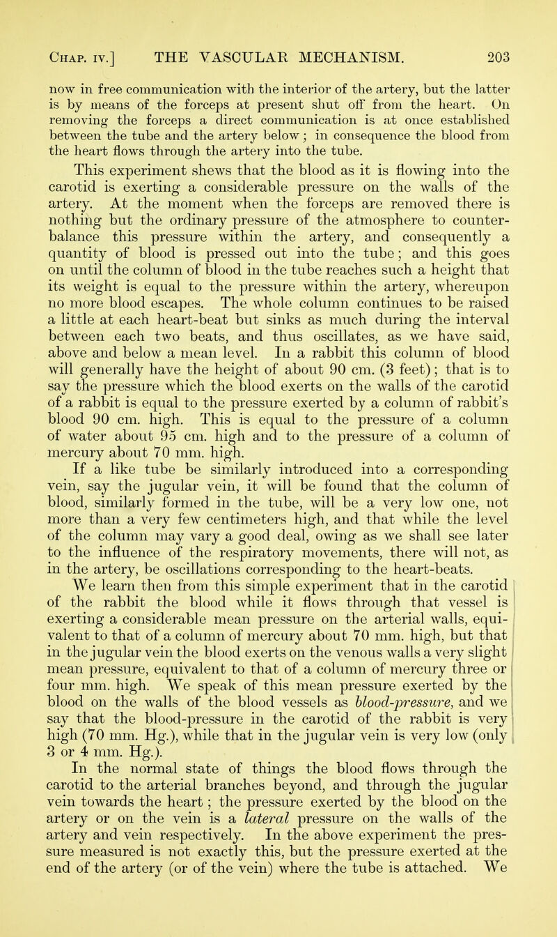 now in free communication with the interior of the artery, but the latter is by means of the forceps at present shut off from the heart. On removing the forceps a direct communication is at once established between the tube and the artery below; in consequence the blood from the heart flows through the artery into the tube. This experiment shews that the blood as it is flowing into the carotid is exerting a considerable pressure on the walls of the artery. At the moment when the forceps are removed there is nothing but the ordinary pressure of the atmosphere to counter- balance this pressure within the artery, and consequently a quantity of blood is pressed out into the tube; and this goes on until the column of blood in the tube reaches such a height that its weight is equal to the pressure within the artery, whereupon no more blood escapes. The whole column continues to be raised a little at each heart-beat but sinks as much during the interval between each two beats, and thus oscillates, as we have said, above and below a mean level. In a rabbit this column of blood will generally have the height of about 90 cm. (3 feet); that is to say the pressure which the blood exerts on the walls of the carotid of a rabbit is equal to the pressure exerted by a column of rabbit's blood 90 cm. high. This is equal to the pressure of a column of water about 95 cm. high and to the pressure of a column of mercury about 70 mm. high. If a like tube be similarly introduced into a corresponding vein, say the jugular vein, it will be found that the column of blood, similarly formed in the tube, will be a very low one, not more than a very few centimeters high, and that while the level of the column may vary a good deal, owing as we shall see later to the influence of the respiratory movements, there will not, as in the artery, be oscillations corresponding to the heart-beats. We learn then from this simple experiment that in the carotid of the rabbit the blood while it flows through that vessel is , exerting a considerable mean pressure on the arterial walls, equi- valent to that of a column of mercury about 70 mm. high, but that in the jugular vein the blood exerts on the venous walls a very slight mean pressure, equivalent to that of a column of mercury three or i four mm. high. We speak of this mean pressure exerted by the blood on the walls of the blood vessels as blood-pressure, and we say that the blood-pressure in the carotid of the rabbit is very high (70 mm. Hg.), while that in the jugular vein is very low (only j 3 or 4 mm. Hg.). In the normal state of things the blood flows through the carotid to the arterial branches beyond, and through the jugular vein towards the heart; the pressure exerted by the blood on the artery or on the vein is a lateral pressure on the walls of the artery and vein respectively. In the above experiment the pres- sure measured is not exactly this, but the pressure exerted at the end of the artery (or of the vein) where the tube is attached. We