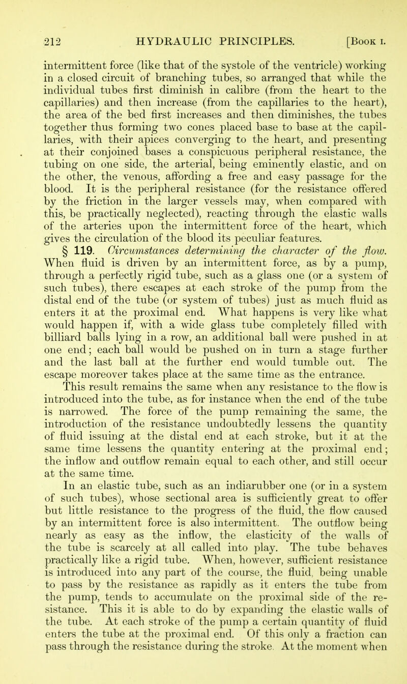 intermittent force (like that of the systole of the ventricle) working in a closed circuit of branching tubes, so arranged that while the individual tubes first diminish in calibre (from the heart to the capillaries) and then increase (from the capillaries to the heart), the area of the bed first increases and then diminishes, the tubes together thus forming two cones placed base to base at the capil- laries, with their apices converging to the heart, and presenting at their conjoined bases a conspicuous peripheral resistance, the tubing on one side, the arterial, being eminently elastic, and on the other, the venous, affording a free and easy passage for the blood. It is the peripheral resistance (for the resistance offered by the friction in the larger vessels may, when compared with this, be practically neglected), reacting through the elastic walls of the arteries upon the intermittent force of the heart, which gives the circulation of the blood its peculiar features. § 119. Circumstances detey^mining the character of the flow. When fluid is driven by an intermittent force, as by a pump, through a perfectly rigid tube, such as a glass one (or a system of such tubes), there escapes at each stroke of the pump from the distal end of the tube (or system of tubes) just as much fluid as enters it at the proximal end. What happens is very like what would happen if, with a wide glass tube completely filled with billiard balls lying in a row, an additional ball Avere pushed in at one end; each ball would be pushed on in turn a stage further and the last ball at the further end would tumble out. The escape moreover takes place at the same time as the entrance. This result remains the same when any resistance to the flow is introduced into the tube, as for instance when the end of the tube is narrowed. The force of the pump remaining the same, the introduction of the resistance undoubtedly lessens the quantity of fluid issuing at the distal end at each stroke, but it at the same time lessens the quantity entering at the proximal end; the inflow and outflow remain equal to each other, and still occur at the same time. In an elastic tube, such as an indiarubber one (or in a system of such tubes), whose sectional area is sufficiently great to offer but little resistance to the progress of the fluid, the flow caused by an intermittent force is also intermittent. The outflow being nearly as easy as the inflow, the elasticity of the walls of the tube is scarcely at all called into play. The tube behaves practically like a rigid tube. When, however, sufficient resistance is introduced into any part of the course, the fluid, being unable to pass by the resistance as rapidly as it enters the tube from the pump, tends to accumulate on the proximal side of the re- sistance. This it is able to do by expanding the elastic walls of the tube. At each stroke of the pump a certain quantity of fluid enters the tube at the proximal end. Of this only a fraction can pass through the resistance during the stroke. At the moment when