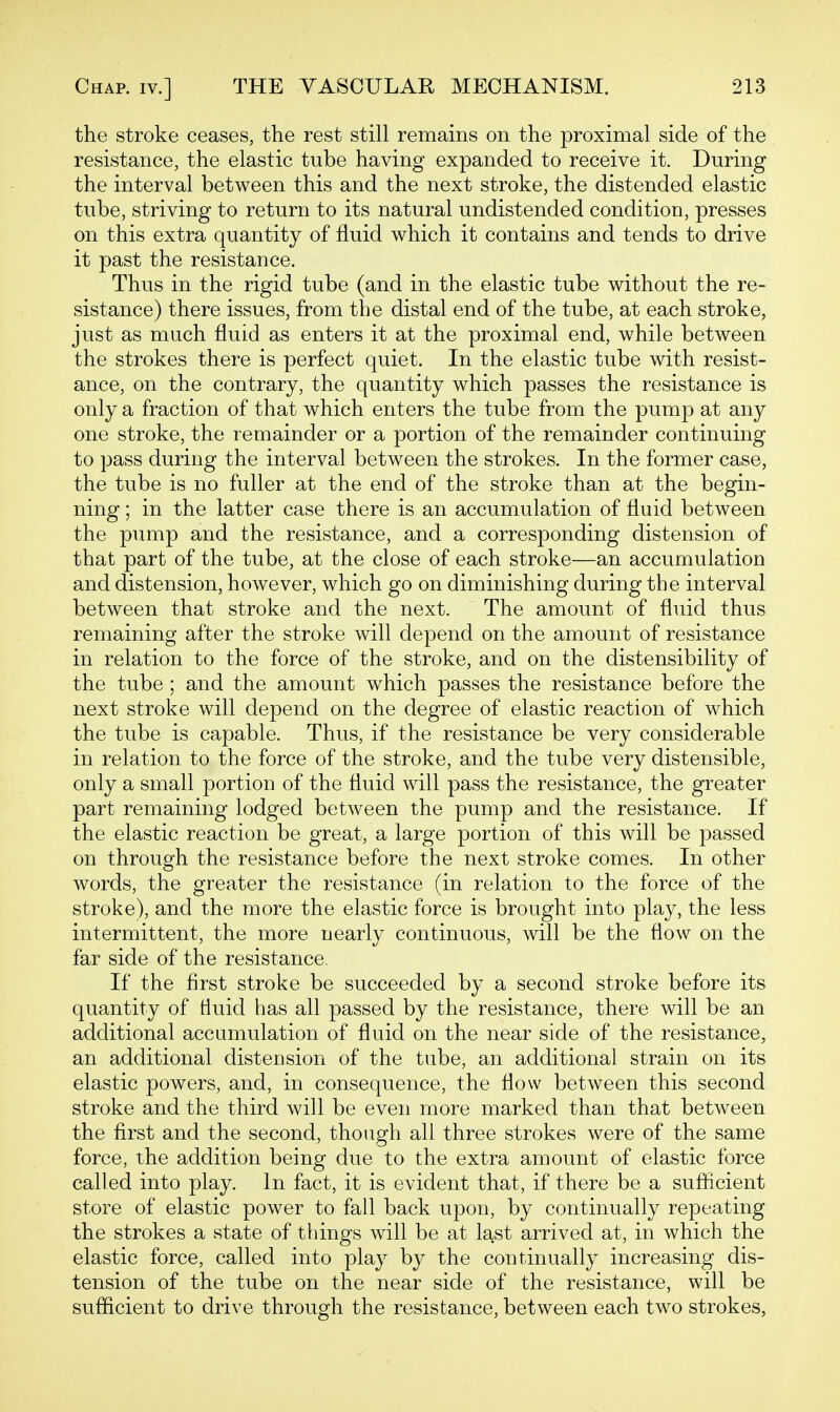 the stroke ceases, the rest still remains on the proximal side of the resistance, the elastic tube having expanded to receive it. During the interval between this and the next stroke, the distended elastic tube, striving to return to its natural undistended condition, presses on this extra quantity of fluid which it contains and tends to drive it past the resistance. Thus in the rigid tube (and in the elastic tube without the re- sistance) there issues, from the distal end of the tube, at each stroke, just as much fluid as enters it at the proximal end, while between the strokes there is perfect quiet. In the elastic tube with resist- ance, on the contrary, the quantity which passes the resistance is only a fraction of that which enters the tube from the pump at any one stroke, the remainder or a portion of the remainder continuing to pass during the interval between the strokes. In the former case, the tube is no fuller at the end of the stroke than at the begin- ning ; in the latter case there is an accumulation of fluid between the pump and the resistance, and a corresponding distension of that part of the tube, at the close of each stroke—an accumulation and distension, however, which go on diminishing during the interval between that stroke and the next. The amount of fluid thus remaining after the stroke will depend on the amount of resistance in relation to the force of the stroke, and on the distensibility of the tube ; and the amount which passes the resistance before the next stroke will depend on the degree of elastic reaction of which the tube is capable. Thus, if the resistance be very considerable in relation to the force of the stroke, and the tube very distensible, only a small portion of the fluid will pass the resistance, the greater part remaining lodged between the pump and the resistance. If the elastic reaction be great, a large portion of this will be passed on through the resistance before the next stroke comes. In other words, the greater the resistance (in relation to the force of the stroke), and the more the elastic force is brought into play, the less intermittent, the more nearly continuous, will be the flow on the far side of the resistance. If the first stroke be succeeded by a second stroke before its quantity of Huid has all passed by the resistance, there will be an additional accumulation of fluid on the near side of the resistance, an additional distension of the tube, an additional strain on its elastic powers, and, in consequence, the flow between this second stroke and the third will be even more marked than that between the first and the second, though all three strokes were of the same force, the addition being due to the extra amount of elastic force called into play. In fact, it is evident that, if there be a sufficient store of elastic power to fall back upon, by continually repeating the strokes a state of things will be at last arrived at, in which the elastic force, called into play by the continually increasing dis- tension of the tube on the near side of the resistance, will be sufficient to drive through the resistance, between each two strokes,