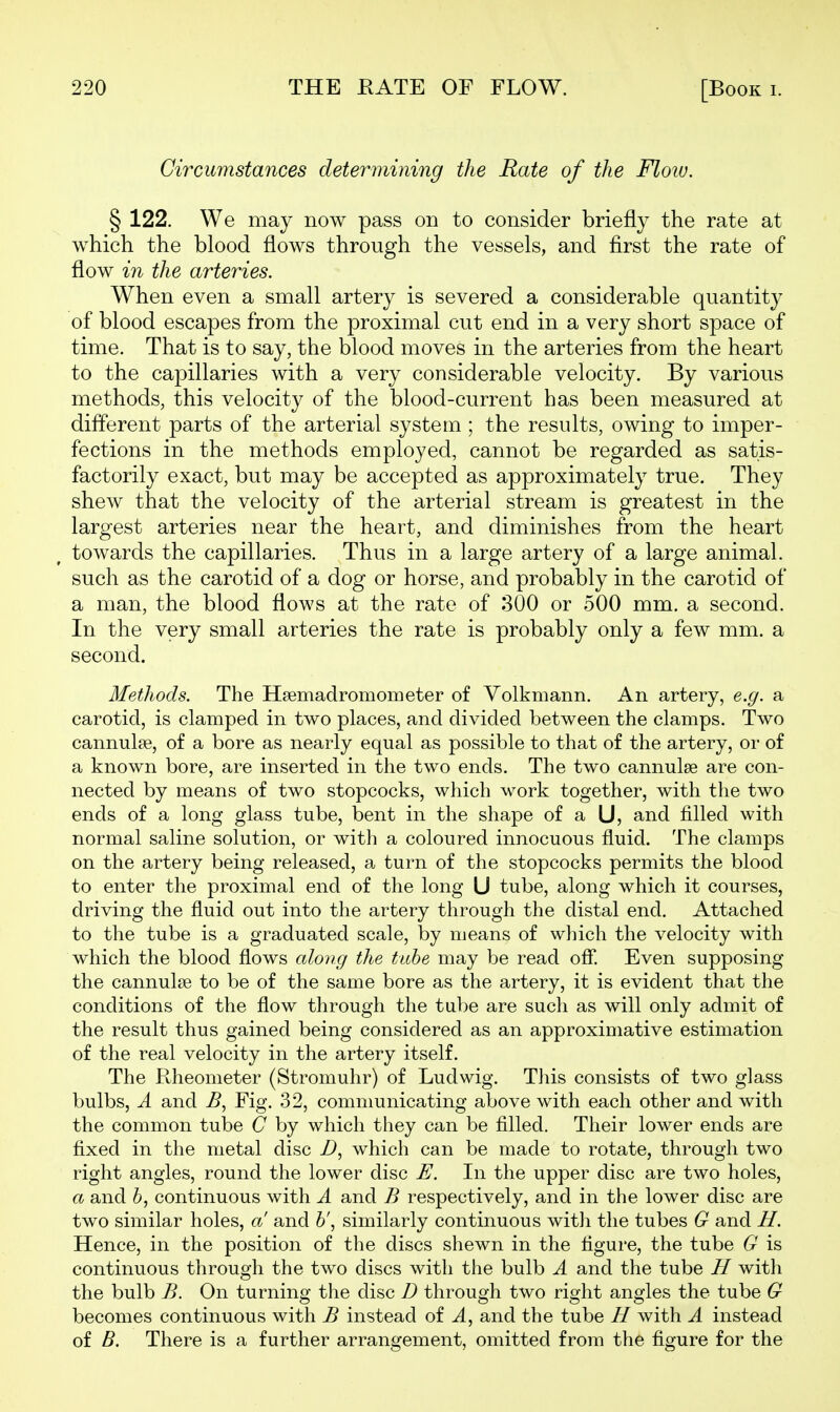 Circumstances determining the Rate of the Floiv. § 122. We may now pass on to consider briefly the rate at which the blood flows through the vessels, and first the rate of flow in the arteries. When even a small artery is severed a considerable quantity of blood escapes from the proximal cut end in a very short space of time. That is to say, the blood moves in the arteries from the heart to the capillaries with a very considerable velocity. By various methods, this velocity of the blood-current has been measured at different parts of the arterial system ; the results, owing to imper- fections in the methods employed, cannot be regarded as satis- factorily exact, but may be accepted as approximately true. They shew that the velocity of the arterial stream is greatest in the largest arteries near the heart, and diminishes from the heart towards the capillaries. Thus in a large artery of a large animal, such as the carotid of a dog or horse, and probably in the carotid of a man, the blood flows at the rate of 300 or 500 mm. a second. In the very small arteries the rate is probably only a few mm. a second. Methods. The Hfemadromometer of Volkmann. An artery, e.g. a carotid, is clamped in two places, and divided between the clamps. Two cannulse, of a bore as nearly equal as possible to that of the artery, or of a known bore, are inserted in the two ends. The two cannulse are con- nected by means of two stopcocks, which work together, with the two ends of a long glass tube, bent in the shape of a U, and filled with normal saline solution, or with a coloured innocuous fluid. The clamps on the artery being released, a turn of the stopcocks permits the blood to enter the proximal end of the long U tube, along which it courses, driving the fluid out into the artery through the distal end. Attached to the tube is a graduated scale, by means of which the velocity with which the blood flows along the tiihe may be read ofi! Even supposing the cannulas to be of the same bore as the artery, it is evident that the conditions of the flow through the tube are such as will only admit of the result thus gained being considered as an approximative estimation of the real velocity in the artery itself. The Rheonieter (Stromuhr) of Ludwig. This consists of two glass bulbs, A and ^, Fig. 32, communicating above with each other and with the common tube C by which they can be filled. Their lower ends are fixed in the metal disc i), which can be made to rotate, through two right angles, round the lower disc E. In the upper disc are two holes, a and 6, continuous with A and B respectively, and in the lower disc are two similar holes, a and h\ similarly continuous witJi the tubes G and H. Hence, in the position of the discs shewn in the figure, the tube G is continuous through the two discs with the bulb A and the tube H with the bulb B. On turning the disc D through two right angles the tube G becomes continuous with B instead of A^ and the tube H with A instead of B. There is a further arrangement, omitted from the figure for the