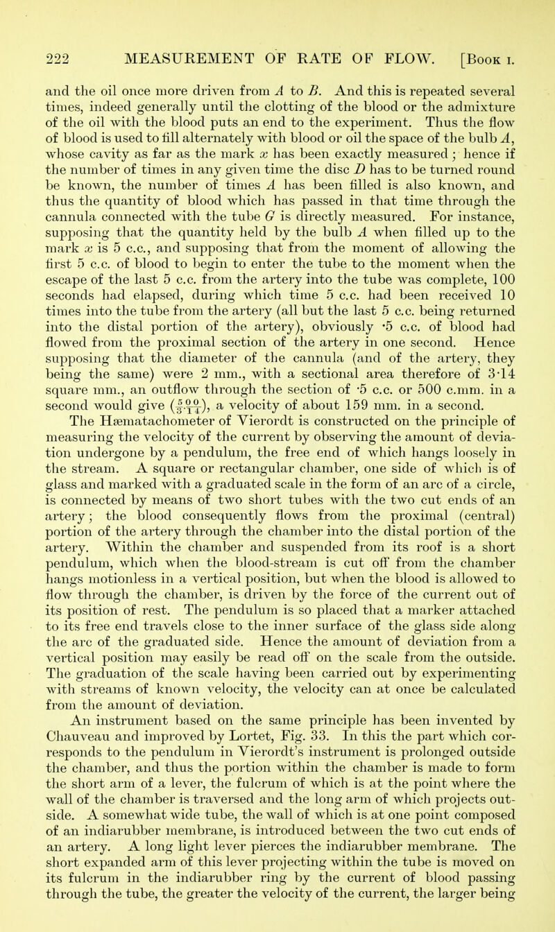 and the oil once more driven from A to B. And this is repeated several times, indeed generally until the clotting of the blood or the admixture of the oil with the blood puts an end to the experiment. Thus the flow of blood is used to till alternately with blood or oil the space of the bulb A, whose cavity as far as the mark x has been exactly measured ; hence if the number of times in any given time the disc D has to be turned round be known, the number of times A has been filled is also known, and thus the quantity of blood which has passed in that time through the cannula connected with the tube G is directly measured. For instance, supposing that the quantity held by the bulb A when filled up to the mark a; is 5 c.c, and supposing that from the moment of allowing the first 5 c.c. of blood to begin to enter the tube to the moment when the escape of the last 5 c.c. from the artery into the tube was complete, 100 seconds had elapsed, during which time 5 c.c. had been received 10 times into the tube from the artery (all but the last 5 c. c. being returned into the distal portion of the artery), obviously '5 c.c. of blood had flowed from the proximal section of the artery in one second. Hence supposing that the diameter of the cannula (and of the artery, they being the same) were 2 mm., with a sectional area therefore of 3-14 square mm., an outflow through the section of '5 c.c. or 500 c.mm. in a second would give (I-yt)? ^ velocity of about 159 mm. in a second. The Hsematachometer of Yierordt is constructed on the principle of measuring the velocity of the current by observing the amount of devia- tion undergone by a pendulum, the free end of which hangs loosely in the stream. A square or rectangular chamber, one side of whicli is of glass and marked with a graduated scale in the form of an arc of a circle, is connected by means of two short tubes with the two cut ends of an artery; the iDlood consequently flows from the proximal (central) portion of the artery through the chamber into the distal portion of the artery. Within the chamber and suspended from its roof is a short pendulum, which when the blood-stream is cut ofl* from the chamber hangs motionless in a vertical position, but when the blood is allowed to flow through the chamber, is driven by the force of the current out of its position of rest. The pendulum is so placed that a marker attached to its free end travels close to the inner surface of the glass side along the arc of the graduated side. Hence the amount of deviation from a vertical position may easily be read off on the scale from the outside. The graduation of the scale having been carried out by experimenting with streams of known velocity, the velocity can at once be calculated from the amount of deviation. An instrument based on the same principle has been invented by Chauveau and improved by Lortet, Fig. 33. In this the part which cor- responds to the pendulum in Yierordt's instrument is prolonged outside the chamber, and thus the portion within the chamber is made to form the short arm of a lever, the fulcrum of which is at the point where the wall of the chamber is traversed and the long arm of which projects out- side. A somewhat wide tube, the wall of which is at one point composed of an indiarubber membrane, is introduced between the two cut ends of an artery. A long light lever pierces the indiarubber membrane. The short expanded arm of this lever projecting within the tube is moved on its fulcrum in the indiarubber ring by the current of blood passing through the tube, the greater the velocity of the current, the larger being