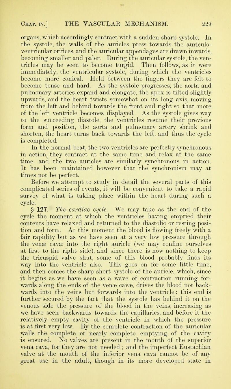 organs, which accordingly contract with a sudden sharp systole. In the systole, the walls of the auricles press towards the auriculo- ventricular orifices, and the auricular appendages are drawn inwards, becoming smaller and paler. During the auricular systole, the ven- tricles may be seen to become turgid. Then follows, as it were immediately, the ventricular systole, during which the ventricles become more conical. Held between the fingers they are felt to become tense and hard. As the systole progresses, the aorta and pulmonary arteries expand and elongate, the apex is tilted slightly upwards, and the heart twists somewhat on its long axis, moving from the left and behind towards the front and right so that more of the left ventricle becomes displayed. As the systole gives way to the succeeding diastole, the ventricles resume their previous form and position, the aorta and pulmonary artery shrink and shorten, the heart turns back towards the left, and thus the cycle is completed. In the normal beat, the two ventricles are perfectly synchronous in action, they contract at the same time and relax at the same time, and the two auricles are similarly synchronous in action. It has been maintained however that the synchronism may at times not be perfect. Before we attempt to study in detail the several parts of this complicated series of events, it will be convenient to take a rapid survey of what is taking place within the heart during such a cycle. § 127. The cardiac cycle. We may take as the end of the cycle the moment at which the ventricles having emptied their contents have relaxed and returned to the diastolic or resting posi- tion and form. At this moment the blood is flowing freely with a fair rapidity but as we have seen at a very low pressure through the vense cavoe into the right auricle (we may confine ourselves at first to the right side), and since there is now nothing to keep the tricuspid valve shut, some of this blood probably finds its way into the ventricle also. This goes on for some little time, and then comes the sharp short systole of the auricle, which, since it begins as we have seen as a wave of contraction running for- wards along the ends of the vense cavse, drives the blood not back- wards into the veins but forwards into the ventricle; this end is further secured by the fact that the systole has behind it on the venous side the pressure of the blood in the veins, increasing as we have seen backwards towards the capillaries, and before it the relatively empty cavity of the ventricle in which the pressure is at first very low. By the complete contraction of the auricular walls the complete or nearly complete emptying of the cavity is ensured. No valves are present in the mouth of the superior vena cava, for they are not needed; and the imperfect Eustachian valve at the mouth of the inferior vena cava cannot be of any great use in the adult, though in its more developed state in