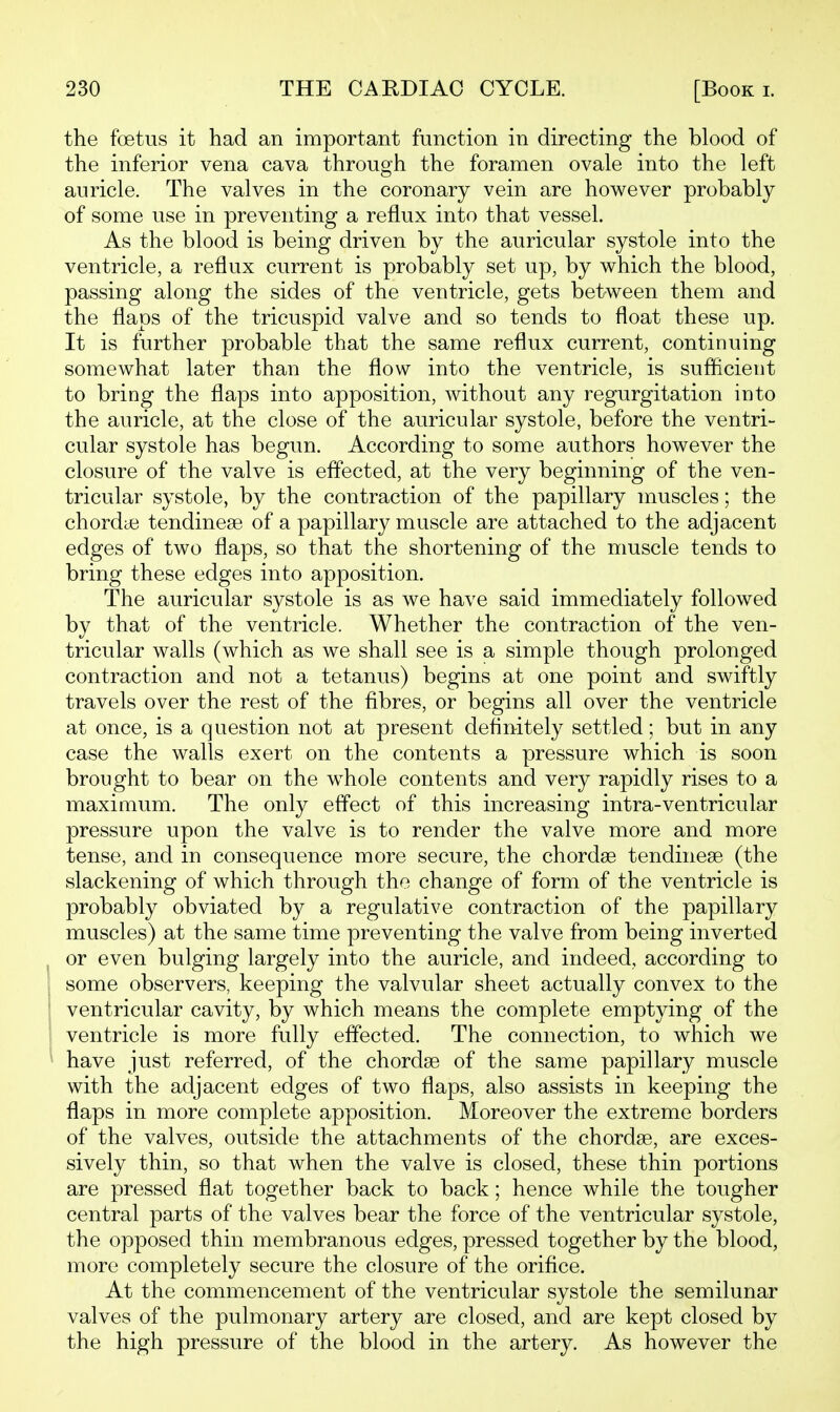 the foetus it had an important function in directing the blood of the inferior vena cava through the foramen ovale into the left auricle. The valves in the coronary vein are however probably of some use in preventing a reflux into that vessel. As the blood is being driven by the auricular systole into the ventricle, a reflux current is probably set up, by which the blood, passing along the sides of the ventricle, gets between them and the flaps of the tricuspid valve and so tends to float these up. It is further probable that the same reflux current, continuing somewhat later than the flow into the ventricle, is suflicient to bring the flaps into apposition, without any regurgitation into the auricle, at the close of the auricular systole, before the ventri- cular systole has begun. According to some authors however the closure of the valve is effected, at the very beginning of the ven- tricular systole, by the contraction of the papillary muscles; the chordiB tendinese of a papillary muscle are attached to the adjacent edges of two flaps, so that the shortening of the muscle tends to bring these edges into apposition. The auricular systole is as we have said immediately followed by that of the ventricle. Whether the contraction of the ven- tricular walls (which as we shall see is a simple though prolonged contraction and not a tetanus) begins at one point and swiftly travels over the rest of the fibres, or begins all over the ventricle at once, is a question not at present definitely settled; but in any case the walls exert on the contents a pressure which is soon brought to bear on the whole contents and very rapidly rises to a maximum. The only effect of this increasing intra-ventricular pressure upon the valve is to render the valve more and more tense, and in consequence more secure, the chordae tendineae (the slackening of which through the change of form of the ventricle is probably obviated by a regulative contraction of the papillary muscles) at the same time preventing the valve from being inverted or even bulging largely into the auricle, and indeed, according to some observers, keeping the valvular sheet actually convex to the ventricular cavity, by which means the complete emptying of the ventricle is more fully effected. The connection, to which we have just referred, of the chordae of the same papillary muscle with the adjacent edges of two flaps, also assists in keeping the flaps in more complete apposition. Moreover the extreme borders of the valves, outside the attachments of the chordae, are exces- sively thin, so that when the valve is closed, these thin portions are pressed flat together back to back; hence while the tougher central parts of the valves bear the force of the ventricular systole, the opposed thin membranous edges, pressed together by the blood, more completely secure the closure of the orifice. At the commencement of the ventricular systole the semilunar valves of the pulmonary artery are closed, and are kept closed by the high pressure of the blood in the artery. As however the