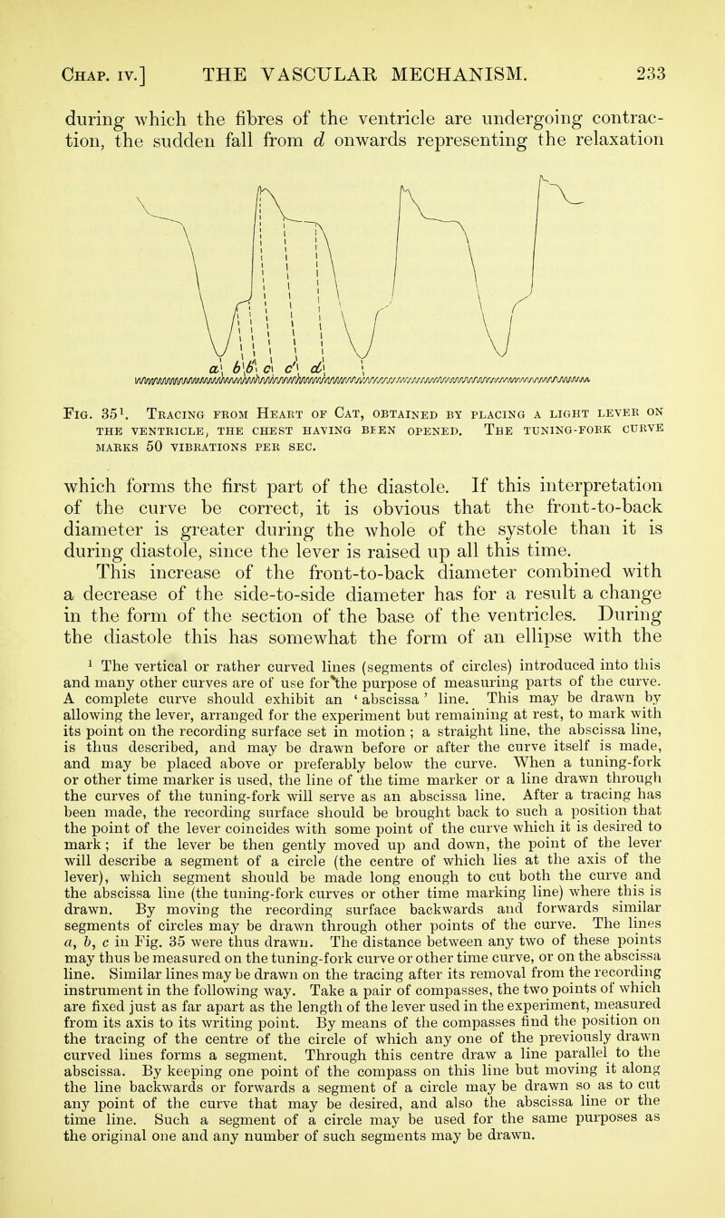 during which the fibres of the ventricle are undergoing contrac- tion, the sudden fall from d onwards representing the relaxation Fig. 35 ^ Tkacing from Heakt of Cat, obtained by placing a light lever on THE VENTRICLE, THE CHEST HAVING BEEN OPENED. ThE TUNING-FOBK CURVE MARKS 50 VIBRATIONS PER SEC. which forms the first part of the diastole. If this interpretation of the curve be correct, it is obvious that the front-to-back diameter is greater during the whole of the systole than it is during diastole, since the lever is raised up all this time. This increase of the front-to-back diameter combined with a decrease of the side-to-side diameter has for a result a change in the form of the section of the base of the ventricles. During the diastole this has somewhat the form of an ellipse with the 1 The vertical or rather curved lines (segments of circles) introduced into this and many other curves are of use for*the purpose of measuring parts of the curve. A complete curve should exhibit an ' abscissa ' line. This may be drawn by allowing the lever, arranged for the experiment but remaining at rest, to mark with its point on the recording surface set in motion ; a straight line, the abscissa line, is thus described, and may be drawn before or after the curve itself is made, and may be placed above or preferably below the curve. When a tuning-fork or other time marker is used, the line of the time marker or a line drawn through the curves of the tuning-fork will serve as an abscissa line. After a tracing has been made, the recording surface should be brought back to such a position that the point of the lever coincides with some point of the curve which it is desired to mark ; if the lever be then gently moved up and down, the point of the lever will describe a segment of a circle (the centre of which lies at the axis of the lever), which segment should be made long enough to cut both the curve and the abscissa line (the tuning-fork curves or other time marking line) where this is drawn. By moving the recording surface backwards and forwards sirnilar segments of circles may be drawn through other points of the curve. The lines a, h, c in Fig. 35 were thus drawn. The distance between any two of these points may thus be measured on the tuning-fork curve or other time curve, or on the abscissa line. Similar lines may be drawn on the tracing after its removal from the recording instrument in the following way. Take a pair of compasses, the two points of which are fixed just as far apart as the length of the lever used in the experiment, measured from its axis to its writing point. By means of the compasses find the position on the tracing of the centre of the circle of which any one of the previously drawn curved lines forms a segment. Through this centre draw a line parallel to the abscissa. By keeping one point of the compass on this line but moving it along the line backwards or forwards a segment of a circle may be drawn so as to cut any point of the curve that may be desired, and also the abscissa line or the time line. Such a segment of a circle may be used for the same purposes as the original one and any number of such segments may be drawn.