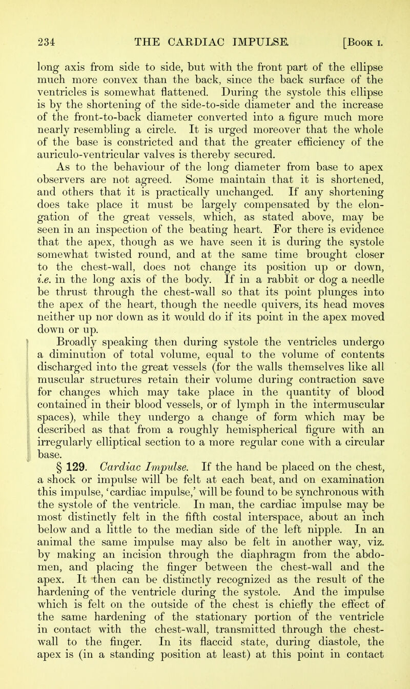long axis from side to side, but with the front part of the ellipse much more convex than the back, since the back surface of the ventricles is somewhat flattened. During the systole this ellipse is by the shortening of the side-to-side diameter and the increase of the front-to-back diameter converted into a figure much more nearly resembling a circle. It is urged moreover that the whole of the base is constricted and that the greater efficiency of the auriculo-ventricular valves is thereby secured. As to the behaviour of the long diameter from base to apex observers are not agreed. Some maintain that it is shortened, and others that it is practically unchanged. If any shortening does take place it must be largely compensated by the elon- gation of the great vessels, which, as stated above, may be seen in an inspection of the beating heart. For there is evidence that the apex, though as we have seen it is during the systole somewhat twisted round, and at the same time brought closer to the chest-wall, does not change its position up or down, i.e. in the long axis of the body. If in a rabbit or dog a needle be thrust through the chest-wall so that its point plunges into the apex of the heart, though the needle quivers, its head moves neither up nor down as it would do if its point in the apex moved down or up. I Broadly speaking then during systole the ventricles undergo I a diminution of total volume, equal to the volume of contents discharged into the great vessels (for the walls themselves like all muscular structures retain their volume during contraction save for changes which may take place in the quantity of blood contained in their blood vessels, or of lymph in the intermuscular spaces), while they undergo a change of form which may be described as that from a roughly hemispherical figure with an irregularly elliptical section to a more regular cone with a circular I base. § 129. Cardiac Impulse. If the hand be placed on the chest, a shock or impulse will be felt at each beat, and on examination this impulse, 'cardiac impulse,' will be found to be synchronous with the systole of the ventricle. In man, the cardiac impulse may be most distinctly felt in the fifth costal interspace, about an inch below and a little to the median side of the left nipple. In an animal the same impulse may also be felt in another way, viz. by making an incision through the diaphragm from the abdo- men, and placing the finger between the chest-wall and the apex. It then can be distinctly recognized as the result of the hardening of the ventricle during the systole. And the impulse which is felt on the outside of the chest is chiefly the effect of the same hardening of the stationary portion of the ventricle in contact with the chest-wall, transmitted through the chest- wall to the finger. In its fiaccid state, during diastole, the apex is (in a standing position at least) at this point in contact