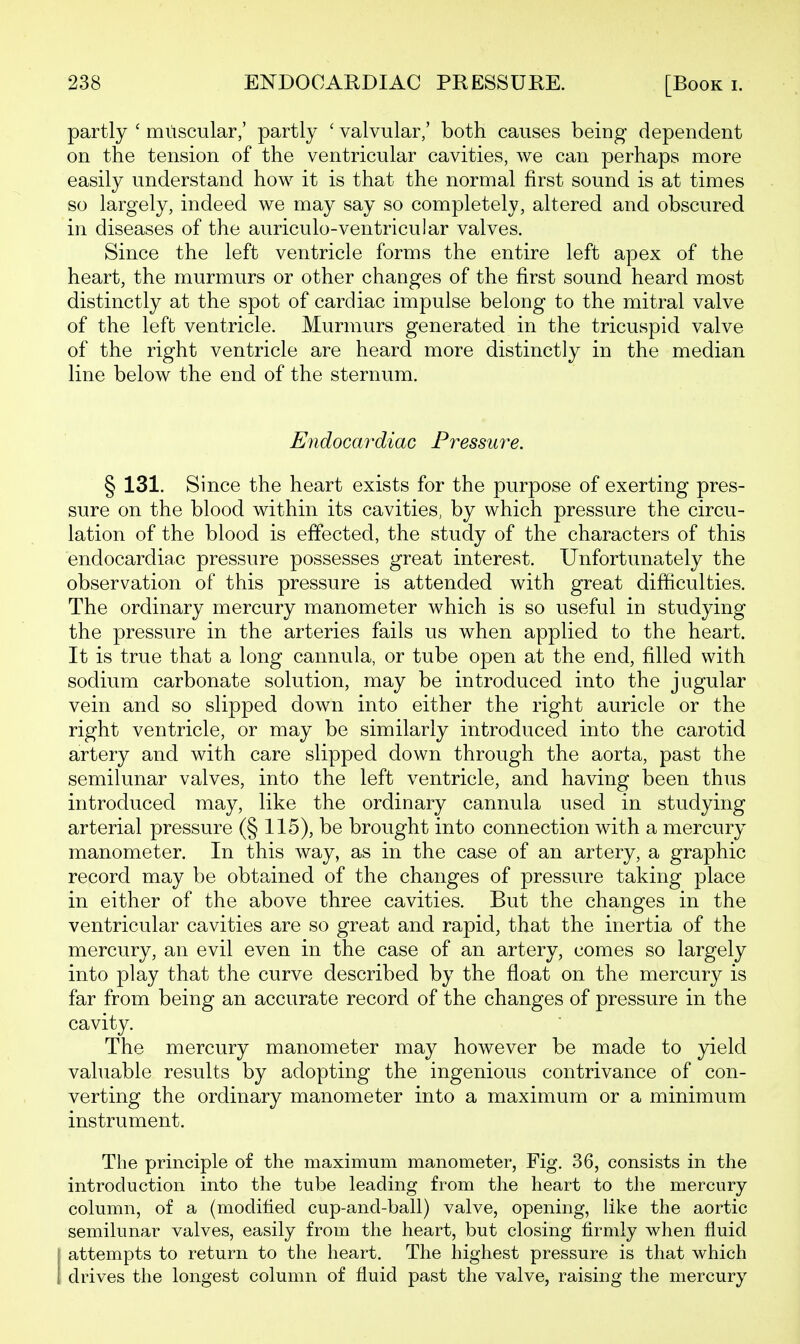 partly ' muscular,' partly ' valvular,' both causes being dependent on the tension of the ventricular cavities, we can perhaps more easily understand how it is that the normal first sound is at times so largely, indeed we may say so completely, altered and obscured in diseases of the auriculo-ventricular valves. Since the left ventricle forms the entire left apex of the heart, the murmurs or other changes of the first sound heard most distinctly at the spot of cardiac impulse belong to the mitral valve of the left ventricle. Murmurs generated in the tricuspid valve of the right ventricle are heard more distinctly in the median line below the end of the sternum. Endocardiac Pressui^e. § 131. Since the heart exists for the purpose of exerting pres- sure on the blood within its cavities, by which pressure the circu- lation of the blood is effected, the study of the characters of this endocardiac pressure possesses great interest. Unfortunately the observation of this pressure is attended with great difficulties. The ordinary mercury manometer which is so useful in studying the pressure in the arteries fails us when applied to the heart. It is true that a long cannula, or tube open at the end, filled with sodium carbonate solution, may be introduced into the jugular vein and so slipped down into either the right auricle or the right ventricle, or may be similarly introduced into the carotid artery and with care slipped down through the aorta, past the semilunar valves, into the left ventricle, and having been thus introduced may, like the ordinary cannula used in studying arterial pressure (§ 115), be brought into connection with a mercury manometer. In this way, as in the case of an artery, a graphic record may be obtained of the changes of pressure taking place in either of the above three cavities. But the changes in the ventricular cavities are so great and rapid, that the inertia of the mercury, an evil even in the case of an artery, comes so largely into play that the curve described by the float on the mercury is far from being an accurate record of the changes of pressure in the cavity. The mercury manometer may however be made to yield valuable results by adopting the ingenious contrivance of con- verting the ordinary manometer into a maximum or a minimum instrument. The principle of the maximum manometer, Fig. 36, consists in the introduction into the tube leading from the heart to the mercury column, of a (modified cup-and-ball) valve, opening, like the aortic semilunar valves, easily from the heart, but closing firmly when fluid j attempts to return to the heart. The highest pressure is that which 1 drives the longest column of fluid past the valve, raising the mercury