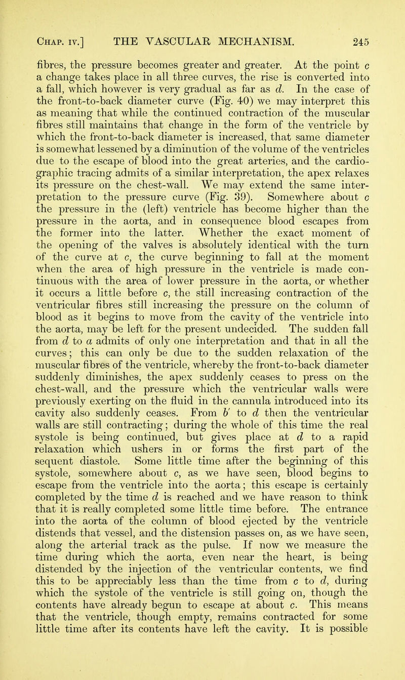 fibres, the pressure becomes greater and greater. At the point c a change takes place in all three curves, the rise is converted into a fall, which however is very gradual as far as d. In the case of the front-to-back diameter curve (Fig. 40) we may interpret this as meaning that while the continued contraction of the muscular fibres still maintains that change in the form of the ventricle by which the front-to-back diameter is increased, that same diameter is somewhat lessened by a diminution of the volume of the ventricles due to the escape of blood into the great arteries, and the cardio- graphic tracing admits of a similar interpretation, the apex relaxes its pressure on the chest-wall. We may extend the same inter- pretation to the pressure curve (Fig. 39). Somewhere about c the pressure in the (left) ventricle has become higher than the pressure in the aorta, and in consequence blood escapes from the former into the latter. Whether the exact moment of the opening of the valves is absolutely identical with the turn of the curve at c, the curve beginning to fall at the moment when the area of high pressure in the ventricle is made con- tinuous with the area of lower pressure in the aorta, or whether it occurs a little before c, the still increasing contraction of the ventricular fibres still increasing the pressure on the column of blood as it begins to move from the cavity of the ventricle into the aorta, may be left for the present undecided. The sudden fall from d to a admits of only one interpretation and that in all the curves; this can only be due to the sudden relaxation of the muscular fibres of the ventricle, whereby the front-to-back diameter suddenly diminishes, the apex suddenly ceases to press on the chest-wall, and the pressure which the ventricular walls were previously exerting on the fluid in the cannula introduced into its cavity also suddenly ceases. From h' to d then the ventricular walls are still contracting; during the whole of this time the real systole is being continued, but gives place at to a rapid relaxation which ushers in or forms the first part of the sequent diastole. Some little time after the beginning of this systole, somewhere about c, as we have seen, blood begins to escape from the ventricle into the aorta; this escape is certainly completed by the time d is reached and we have reason to think that it is really completed some little time before. The entrance into the aorta of the column of blood ejected by the ventricle distends that vessel, and the distension passes on, as we have seen, along the arterial track as the pulse. If now we measure the time during which the aorta, even near the heart, is being distended by the injection of the ventricular contents, we find this to be appreciably less than the time from c to d, during which the systole of the ventricle is still going on, though the contents have already begun to escape at about c. This means that the ventricle, though empty, remains contracted for some little time after its contents have left the cavity. It is possible