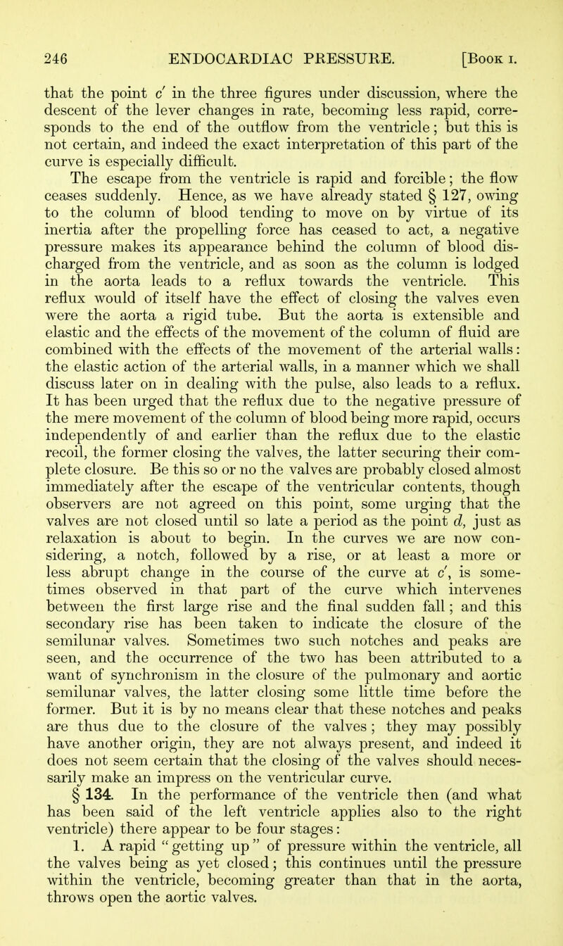 that the point c in the three figures under discussion, where the descent of the lever changes in rate, becoming less rapid, corre- sponds to the end of the outflow from the ventricle; but this is not certain, and indeed the exact interpretation of this part of the curve is especially difficult. The escape from the ventricle is rapid and forcible; the flow ceases suddenly. Hence, as we have already stated § 127, owing to the column of blood tending to move on by virtue of its inertia after the propelling force has ceased to act, a negative pressure makes its appearance behind the column of blood dis- charged from the ventricle, and as soon as the column is lodged in the aorta leads to a reflux towards the ventricle. This reflux would of itself have the effect of closing the valves even were the aorta a rigid tube. But the aorta is extensible and elastic and the effects of the movement of the column of fluid are combined with the effects of the movement of the arterial walls: the elastic action of the arterial walls, in a manner which we shall discuss later on in dealing with the pulse, also leads to a reflux. It has been urged that the reflux due to the negative pressure of the mere movement of the column of blood being more rapid, occurs independently of and earlier than the reflux due to the elastic recoil, the former closing the valves, the latter securing their com- plete closure. Be this so or no the valves are probably closed almost immediately after the escape of the ventricular contents, though observers are not agreed on this point, some urging that the valves are not closed until so late a period as the point d, just as relaxation is about to begin. In the curves we are now con- sidering, a notch, followed by a rise, or at least a more or less abrupt change in the course of the curve at c, is some- times observed in that part of the curve which intervenes between the first large rise and the final sudden fall; and this secondary rise has been taken to indicate the closure of the semilunar valves. Sometimes two such notches and peaks are seen, and the occurrence of the two has been attributed to a want of synchronism in the closure of the pulmonary and aortic semilunar valves, the latter closing some little time before the former. But it is by no means clear that these notches and peaks are thus due to the closure of the valves ; they may possibly have another origin, they are not always present, and indeed it does not seem certain that the closing of the valves should neces- sarily make an impress on the ventricular curve. § 134. In the performance of the ventricle then (and what has been said of the left ventricle applies also to the right ventricle) there appear to be four stages: 1. A rapid getting up of pressure within the ventricle, all the valves being as yet closed; this continues until the pressure within the ventricle, becoming greater than that in the aorta, throws open the aortic valves.