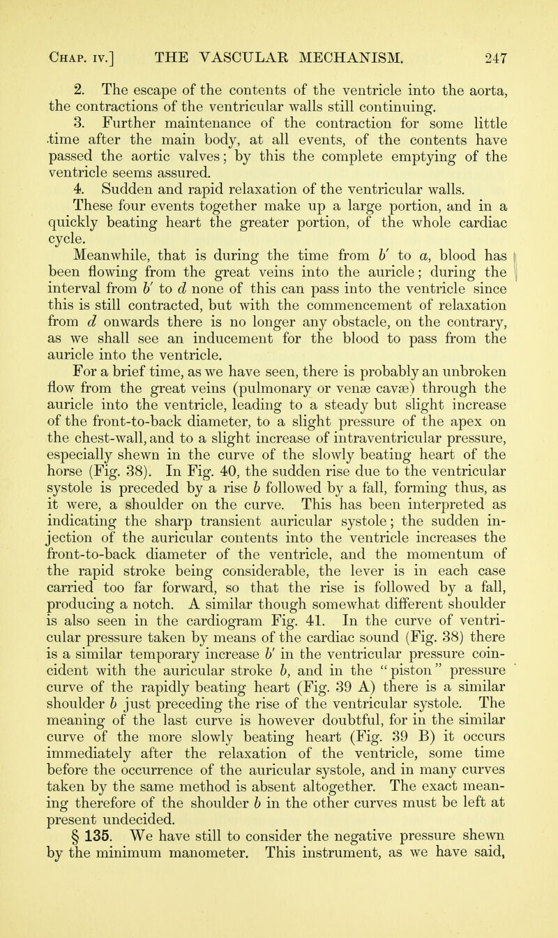 2. The escape of the contents of the ventricle into the aorta, the contractions of the ventricular walls still continuing. 3. Further maintenance of the contraction for some little .time after the main body, at all events, of the contents have passed the aortic valves; by this the complete emptying of the ventricle seems assured. 4. Sudden and rapid relaxation of the ventricular walls. These four events together make up a large portion, and in a quickly beating heart the greater portion, of the whole cardiac cycle. Meanwhile, that is during the time from 6' to a, blood has | been flowing from the great veins into the auricle; during the | interval from h' to d none of this can pass into the ventricle since this is still contracted, but with the commencement of relaxation from d onwards there is no longer any obstacle, on the contrary, as we shall see an inducement for the blood to pass from the auricle into the ventricle. For a brief time, as we have seen, there is probably an unbroken flow from the great veins (pulmonary or venae cavse) through the auricle into the ventricle, leading to a steady but slight increase of the front-to-back diameter, to a slight pressure of the apex on the chest-wall, and to a slight increase of intraventricular pressure, especially shewn in the curve of the slowly beating heart of the horse (Fig. 38). In Fig. 40, the sudden rise due to the ventricular systole is preceded by a rise h followed by a fall, forming thus, as it were, a shoulder on the curve. This has been interpreted as indicating the sharp transient auricular systole; the sudden in- jection of the auricular contents into the ventricle increases the front-to-back diameter of the ventricle, and the momentum of the rapid stroke being considerable, the lever is in each case carried too far forward, so that the rise is followed by a fall, producing a notch. A similar though somewhat different shoulder is also seen in the cardiogram Fig. 41. In the curve of ventri- cular pressure taken by means of the cardiac sound (Fig. 38) there is a similar temporary increase h' in the ventricular pressure coin- cident with the auricular stroke h, and in the piston pressure curve of the rapidly beating heart (Fig. 39 A) there is a similar shoulder h just preceding the rise of the ventricular systole. The meaning of the last curve is however doubtful, for in the similar curve of the more slowly beating heart (Fig. 39 B) it occurs immediately after the relaxation of the ventricle, some time before the occurrence of the auricular systole, and in many curves taken by the same method is absent altogether. The exact mean- ing therefore of the shoulder h in the other curves must be left at present undecided. § 135. We have still to consider the negative pressure shewn by the minimum manometer. This instrument, as we have said,