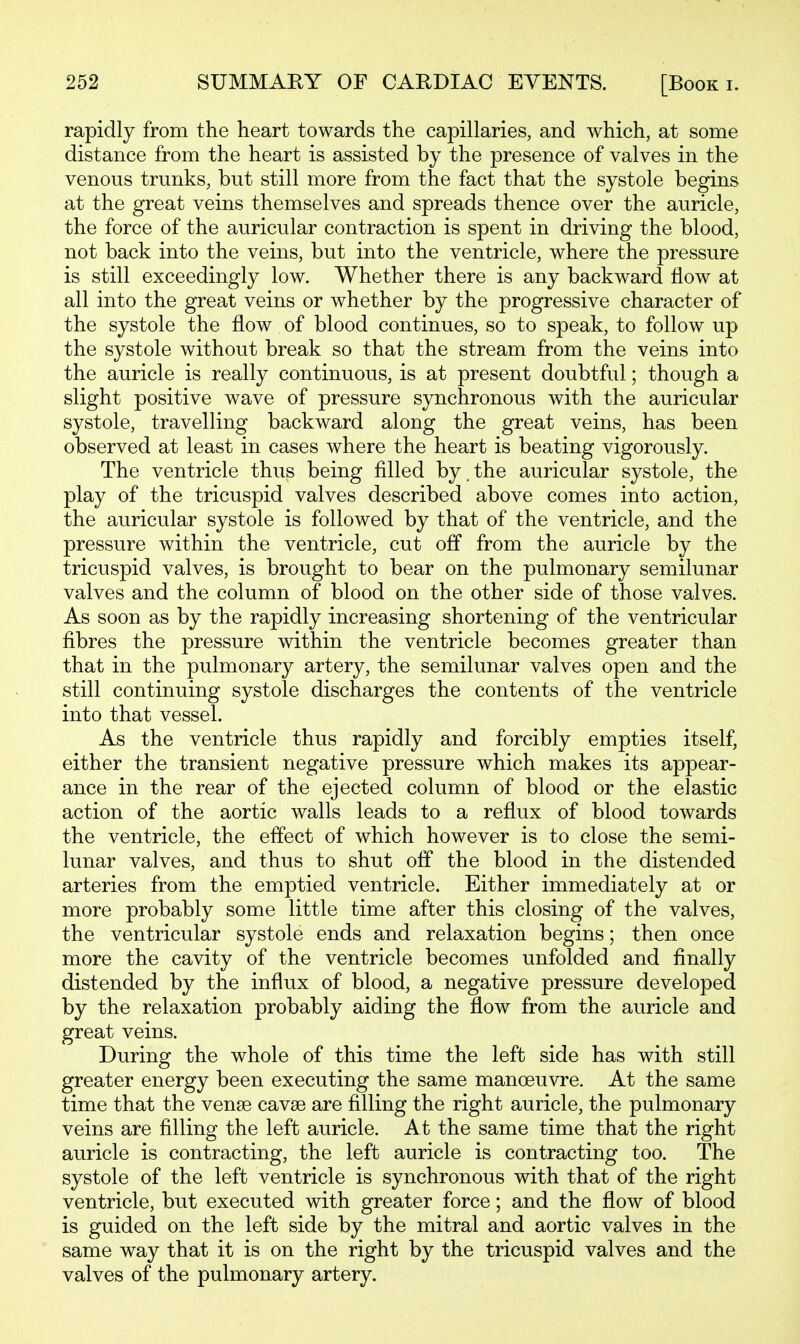 rapidly from the heart towards the capillaries, and which, at some distance from the heart is assisted by the presence of valves in the venous trunks, but still more from the fact that the systole begins at the great veins themselves and spreads thence over the auricle, the force of the auricular contraction is spent in driving the blood, not back into the veins, but into the ventricle, where the pressure is still exceedingly low. Whether there is any backward flow at all into the great veins or whether by the progressive character of the systole the flow of blood continues, so to speak, to follow up the systole without break so that the stream from the veins into the auricle is really continuous, is at present doubtful; though a slight positive wave of pressure synchronous with the auricular systole, travelling backward along the great veins, has been observed at least in cases where the heart is beating vigorously. The ventricle thus being filled by.the auricular systole, the play of the tricuspid valves described above comes into action, the auricular systole is followed by that of the ventricle, and the pressure within the ventricle, cut off from the auricle by the tricuspid valves, is brought to bear on the pulmonary semilunar valves and the column of blood on the other side of those valves. As soon as by the rapidly increasing shortening of the ventricular fibres the pressure within the ventricle becomes greater than that in the pulmonary artery, the semilunar valves open and the still continuing systole discharges the contents of the ventricle into that vessel. As the ventricle thus rapidly and forcibly empties itself, either the transient negative pressure which makes its appear- ance in the rear of the ejected column of blood or the elastic action of the aortic walls leads to a reflux of blood towards the ventricle, the effect of which however is to close the semi- lunar valves, and thus to shut off the blood in the distended arteries from the emptied ventricle. Either immediately at or more probably some little time after this closing of the valves, the ventricular systole ends and relaxation begins; then once more the cavity of the ventricle becomes unfolded and finally distended by the influx of blood, a negative pressure developed by the relaxation probably aiding the flow from the auricle and great veins. During the whole of this time the left side has with still greater energy been executing the same manoeuvre. At the same time that the vense cavse are fllling the right auricle, the pulmonary veins are filling the left auricle. At the same time that the right auricle is contracting, the left auricle is contracting too. The systole of the left ventricle is synchronous with that of the right ventricle, but executed with greater force; and the flow of blood is guided on the left side by the mitral and aortic valves in the same way that it is on the right by the tricuspid valves and the valves of the pulmonary artery.