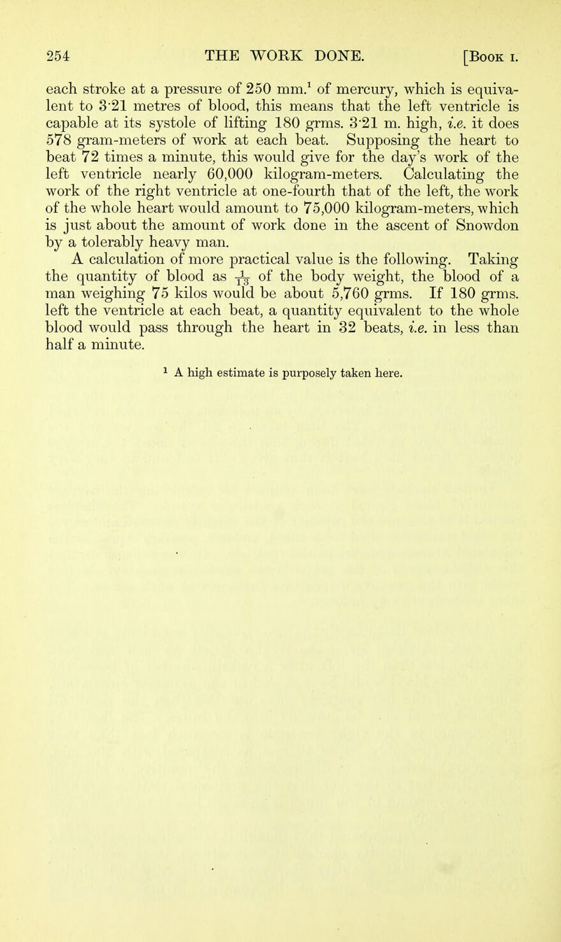 each stroke at a pressure of 250 mm/ of mercury, which is equiva- lent to 321 metres of blood, this means that the left ventricle is capable at its systole of lifting 180 grms. 3*21 m. high, i.e. it does 578 gram-meters of work at each beat. Supposing the heart to beat 72 times a minute, this would give for the day's work of the left ventricle nearly 60,000 kilogram-meters. Calculating the work of the right ventricle at one-fourth that of the left, the work of the whole heart would amount to 75,000 kilogram-meters, which is just about the amount of work done in the ascent of Snowdon by a tolerably heavy man. A calculation of more practical value is the following. Taking the quantity of blood as ^ of the body weight, the blood of a man weighing 75 kilos would be about 5,760 grms. If 180 grms. left the ventricle at each beat, a quantity equivalent to the whole blood would pass through the heart in 32 beats, i.e. in less than half a minute. 1 A high estimate is purposely taken here.