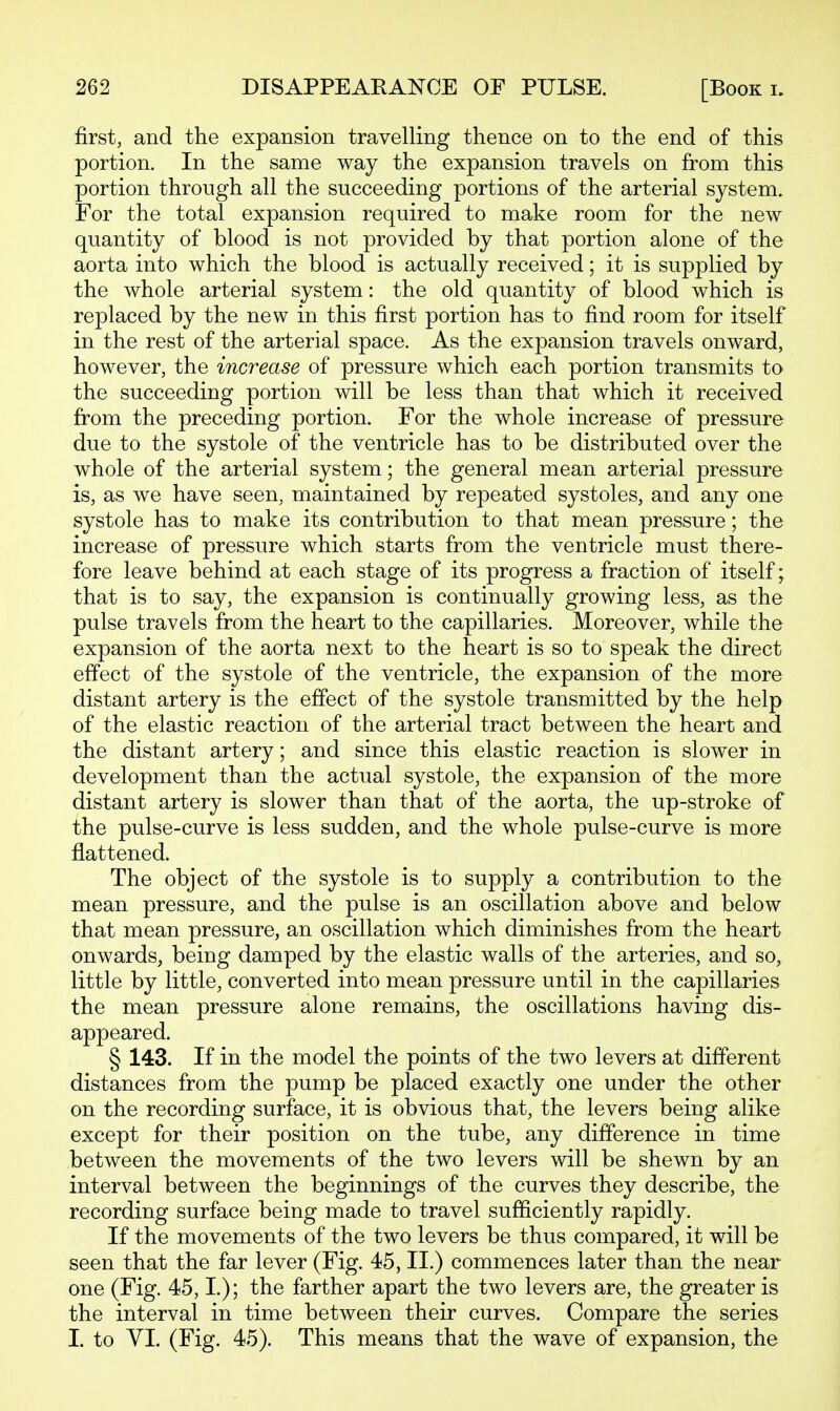 first, and the expansion travelling thence on to the end of this portion. In the same way the expansion travels on from this portion through all the succeeding portions of the arterial system. For the total expansion required to make room for the new quantity of blood is not provided by that portion alone of the aorta into which the blood is actually received; it is supplied by the whole arterial system: the old quantity of blood which is replaced by the new in this first portion has to find room for itself in the rest of the arterial space. As the expansion travels onward, however, the increase of pressure which each portion transmits to the succeeding portion will be less than that which it received from the preceding portion. For the whole increase of pressure due to the systole of the ventricle has to be distributed over the whole of the arterial system; the general mean arterial pressure is, as we have seen, maintained by repeated systoles, and any one systole has to make its contribution to that mean pressure; the increase of pressure which starts from the ventricle must there- fore leave behind at each stage of its progress a fraction of itself; that is to say, the expansion is continually growing less, as the pulse travels from the heart to the capillaries. Moreover, while the expansion of the aorta next to the heart is so to speak the direct effect of the systole of the ventricle, the expansion of the more distant artery is the effect of the systole transmitted by the help of the elastic reaction of the arterial tract between the heart and the distant artery; and since this elastic reaction is slower in development than the actual systole, the expansion of the more distant artery is slower than that of the aorta, the up-stroke of the pulse-curve is less sudden, and the whole pulse-curve is more flattened. The object of the systole is to supply a contribution to the mean pressure, and the pulse is an oscillation above and below that mean pressure, an oscillation which diminishes from the heart onwards, being damped by the elastic walls of the arteries, and so, little by little, converted into mean pressure until in the capillaries the mean pressure alone remains, the oscillations having dis- appeared. § 143. If in the model the points of the two levers at different distances from the pump be placed exactly one under the other on the recording surface, it is obvious that, the levers being alike except for their position on the tube, any difference in time between the movements of the two levers will be shewn by an interval between the beginnings of the curves they describe, the recording surface being made to travel sufficiently rapidly. If the movements of the two levers be thus compared, it will be seen that the far lever (Fig. 45, II.) commences later than the near one (Fig. 45,1.); the farther apart the two levers are, the greater is the interval in time between their curves. Compare the series I. to VI. (Fig. 45). This means that the wave of expansion, the