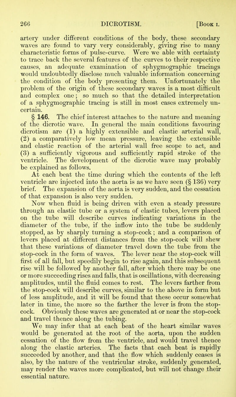 artery under different conditions of the body, these secondary waves are found to vary very considerably, giving rise to many characteristic forms of pulse-curve. Were we able with certainty to trace back the several features of the curves to their respective causes, an adequate examination of sphygmographic tracings would undoubtedly disclose much valuable information concerning the condition of the body presenting them. Unfortunately the problem of the origin of these secondary waves is a most difficult and complex one; so much so that the detailed interpretation of a sphygmographic tracing is still in most cases extremely un- certain. § 146. The chief interest attaches to the nature and meaning of the dicrotic wave. In general the main conditions favouring dicrotism are (1) a highly extensible and elastic arterial wall, (2) a comparatively low mean pressure, leaving the extensible and elastic reaction of the arterial wall free scope to act, and (3) a sufficiently vigorous and sufficiently rapid stroke of the ventricle. The development of the dicrotic wave may probably be explained as follows. At each beat the time during which the contents of the left ventricle are injected into the aorta is as we have seen (§ 136) very brief. The expansion of the aorta is very sudden, and the cessation of that expansion is also very sudden. Now when fluid is being driven with even a steady pressure through an elastic tube or a system of elastic tubes, levers placed on the tube will describe curves indicating variations in the diameter of the tube, if the inflow into the tube be suddenly stopped, as by sharply turning a stop-cock; and a comparison of levers placed at different distances from the stop-cock will shew that these variations of diameter travel down the tube from the stop-cock in the form of waves. The lever near the stop-cock will first of all fall, but speedily begin to rise again, and this subsequent rise will be followed by another fall, after which there may be one or more succeeding rises and falls, that is oscillations, with decreasing amplitudes, until the fluid comes to rest. The levers farther from the stop-cock will describe curves, similar to the above in form but of less amplitude, and it will be found that these occur somewhat later in time, the more so the farther the lever is from the stop- cock. Obviously these waves are generated at or near the stop-cock and travel thence along the tubing. We may infer that at each beat of the heart similar waves would be generated at the root of the aorta, upon the sudden cessation of the flow from the ventricle, and would travel thence along the elastic arteries. The facts that each beat is rapidly succeeded by another, and that the flow which suddenly ceases is also, by the nature of the ventricular stroke, suddenly generated, may render the waves more complicated, but will not change their essential nature.