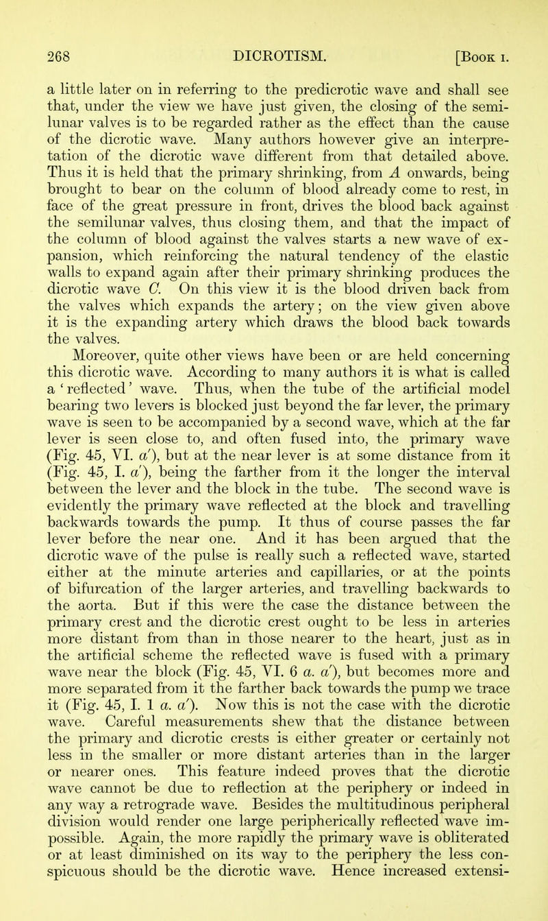 a little later on in referring to the predicrotic wave and shall see that, under the view we have just given, the closing of the semi- lunar valves is to be regarded rather as the effect than the cause of the dicrotic wave. Many authors however give an interpre- tation of the dicrotic wave different from that detailed above. Thus it is held that the primary shrinking, from A onwards, being brought to bear on the column of blood already come to rest, in face of the great pressure in front, drives the blood back against the semilunar valves, thus closing them, and that the impact of the column of blood against the valves starts a new wave of ex- pansion, which reinforcing the natural tendency of the elastic walls to expand again after their primary shrinking produces the dicrotic wave C. On this view it is the blood driven back from the valves which expands the artery; on the view given above it is the expanding artery which draws the blood back towards the valves. Moreover, quite other views have been or are held concerning this dicrotic wave. According to many authors it is what is called a ' reflected' wave. Thus, w^hen the tube of the artificial model bearing two levers is blocked just beyond the far lever, the primary wave is seen to be accompanied by a second wave, which at the far lever is seen close to, and often fused into, the primary wave (Fig. 45, VI. a), but at the near lever is at some distance from it (Fig. 45, I. a), being the farther from it the longer the interval between the lever and the block in the tube. The second wave is evidently the primary wave reflected at the block and travelling backwards towards the pump. It thus of course passes the far lever before the near one. And it has been argued that the dicrotic wave of the pulse is really such a reflected wave, started either at the minute arteries and capillaries, or at the points of bifurcation of the larger arteries, and travelling backwards to the aorta. But if this were the case the distance between the primary crest and the dicrotic crest ought to be less in arteries more distant from than in those nearer to the heart, just as in the artificial scheme the reflected wave is fused with a primary wave near the block (Fig. 45, YI. 6 a. a), but becomes more and more separated from it the farther back towards the pump we trace it (Fig. 45, I. 1 a. a). Now this is not the case with the dicrotic wave. Careful measurements shew that the distance between the primary and dicrotic crests is either greater or certainly not less in the smaller or more distant arteries than in the larger or nearer ones. This feature indeed proves that the dicrotic wave cannot be due to reflection at the periphery or indeed in any way a retrograde wave. Besides the multitudinous peripheral division would render one large peripherically reflected wave im- possible. Again, the more rapidly the primary wave is obliterated or at least diminished on its way to the periphery the less con- spicuous should be the dicrotic wave. Hence increased extensi-