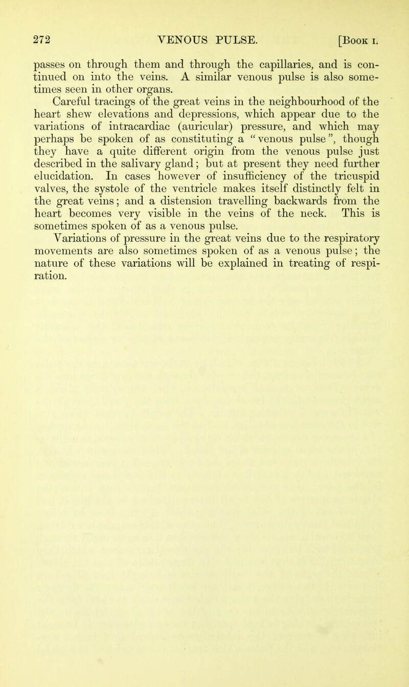passes on through them and through the capillaries, and is con- tinued on into the veins. A similar venous pulse is also some- times seen in other organs. Careful tracings of the great veins in the neighbourhood of the heart shew elevations and depressions, which appear due to the variations of intracardiac (auricular) pressure, and which may perhaps be spoken of as constituting a venous pulse, though they have a quite different origin from the venous pulse just described in the salivary gland; but at present they need further elucidation. In cases however of insufficiency of the tricuspid valves, the systole of the ventricle makes itself distinctly felt in the great veins; and a distension travelling backwards from the heart becomes very visible in the veins of the neck. This is sometimes spoken of as a venous pulse. Variations of pressure in the great veins due to the respiratory movements are also sometimes spoken of as a venous pulse; the nature of these variations will be explained in treating of respi- ration.