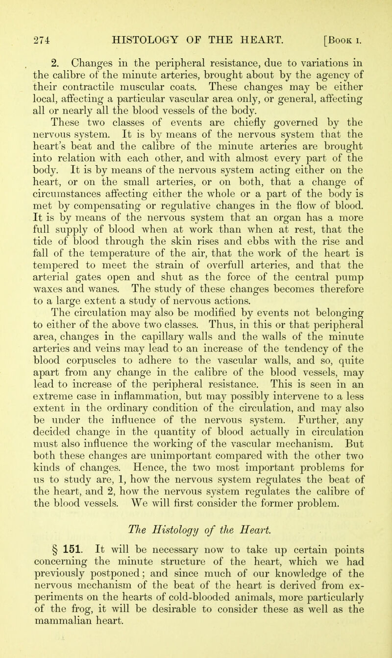 2. Changes in the peripheral resistance, due to variations in the calibre of the minute arteries, brought about by the agency of their contractile muscular coats. These changes may be either local, affecting a particular vascular area only, or general, affecting all or nearly all the blood vessels of the body. These two classes of events are chiefly governed by the nervous system. It is by means of the nervous system that the heart's beat and the calibre of the minute arteries are brought into relation with each other, and with almost every part of the body. It is by means of the nervous system acting either on the heart, or on the small arteries, or on both, that a change of circumstances affecting either the whole or a part of the body is met by compensating or regulative changes in the flow of blood. It is by means of the nervous system that an organ has a more full supply of blood when at work than when at rest, that the tide of blood through the skin rises and ebbs with the rise and fall of the temperature of the air, that the work of the heart is tempered to meet the strain of overfull arteries, and that the arterial gates open and shut as the force of the central pump waxes and wanes. The study of these changes becomes therefore to a large extent a study of nervous actions. The circulation may also be modified by events not belonging to either of the above two classes. Thus, in this or that peripheral area, changes in the capillary walls and the walls of the minute arteries and veins may lead to an increase of the tendency of the blood corpuscles to adhere to the vascular walls, and so, quite apart from an}^ change in the calibre of the blood vessels, may lead to increase of the peripheral resistance. This is seen in an extreme case in inflammation, but may possibly intervene to a less extent in the ordinary condition of the circulation, and may also be under the influence of the nervous system. Further, any decided change in the quantity of blood actually in circulation must also influence the working of the vascular mechanism. But both these changes are unimportant compared with the other two kinds of changes. Hence, the two most important problems for us to study are, 1, how the nervous system regulates the beat of the heart, and 2, how the nervous system regulates the calibre of the blood vessels. We will first consider the former problem. The Histology of the Heart. § 151. It will be necessary now to take up certain points concerning the minute structure of the heart, which we had previously postponed; and since much of our knowledge of the nervous mechanism of the beat of the heart is derived from ex- periments on the hearts of cold-blooded animals, more particularly of the frog, it will be desirable to consider these as well as the mammalian heart.