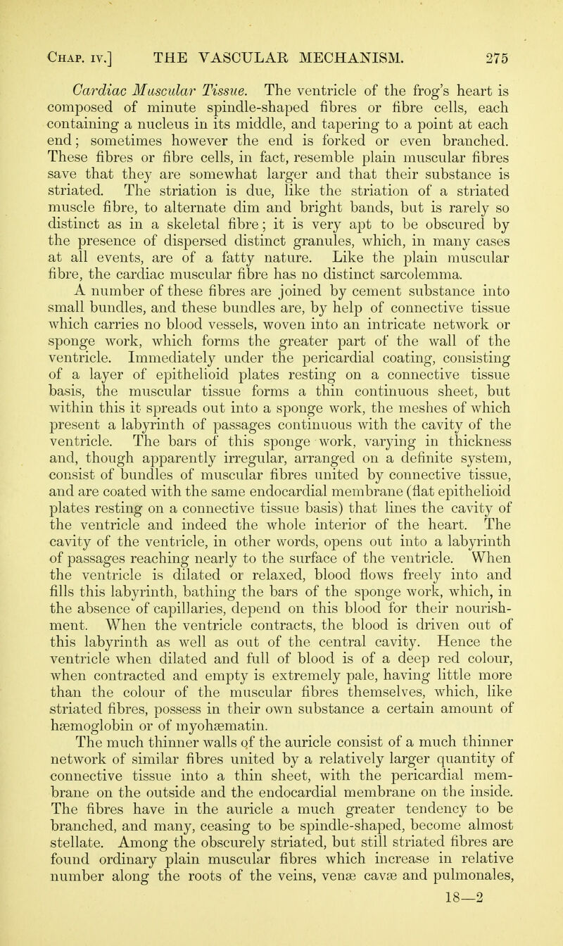 Cardiac Muscular Tissue. The ventricle of the frog's heart is composed of minute spindle-shaped fibres or fibre cells, each containing a nucleus in its middle, and tapering to a point at each end; sometimes however the end is forked or even branched. These fibres or fibre cells, in fact, resemble plain muscular fibres save that they are somewhat larger and that their substance is striated. The striation is due, like the striation of a striated muscle fibre, to alternate dim and bright bands, but is rarely so distinct as in a skeletal fibre; it is very apt to be obscured by the presence of dispersed distinct granules, which, in many cases at all events, are of a fatty nature. Like the plain muscular fibre, the cardiac muscular fibre has no distinct sarcolemma. A number of these fibres are joined by cement substance into small bundles, and these bundles are, by help of connective tissue which carries no blood vessels, woven into an intricate network or sponge work, which forms the greater part of the wall of the ventricle. Immediately under the pericardial coating, consisting of a layer of epithelioid plates resting on a connective tissue basis, the muscular tissue forms a thin continuous sheet, but within this it spreads out into a sponge work, the meshes of which present a labyrinth of passages continuous with the cavity of the ventricle. The bars of this sponge work, varying in thickness and, though apparently irregular, arranged on a definite system, consist of bundles of muscular fibres united by connective tissue, and are coated with the same endocardial membrane (flat epithelioid plates resting on a connective tissue basis) that lines the cavity of the ventricle and indeed the whole interior of the heart. The cavity of the ventricle, in other words, opens out into a labyrinth of passages reaching nearly to the surface of the ventricle. When the ventricle is dilated or relaxed, blood flows freely into and fills this labyrinth, bathing the bars of the sponge work, which, in the absence of capillaries, depend on this blood for their nourish- ment. When the ventricle contracts, the blood is driven out of this labyrinth as well as out of the central cavity. Hence the ventricle when dilated and full of blood is of a deep red colour, when contracted and empty is extremely pale, having little more than the colour of the muscular fibres themselves, which, like striated fibres, possess in their own substance a certain amount of haemoglobin or of myohsematin. The much thinner walls of the auricle consist of a much thinner network of similar fibres united by a relatively larger quantity of connective tissue into a thin sheet, with the pericardial mem- brane on the outside and the endocardial membrane on the inside. The fibres have in the auricle a much greater tendency to be branched, and many, ceasing to be spindle-shaped, become almost stellate. Among the obscurely striated, but still striated fibres are found ordinary plain muscular fibres which increase in relative number along the roots of the veins, venge cavse and pulmonales, 18—2