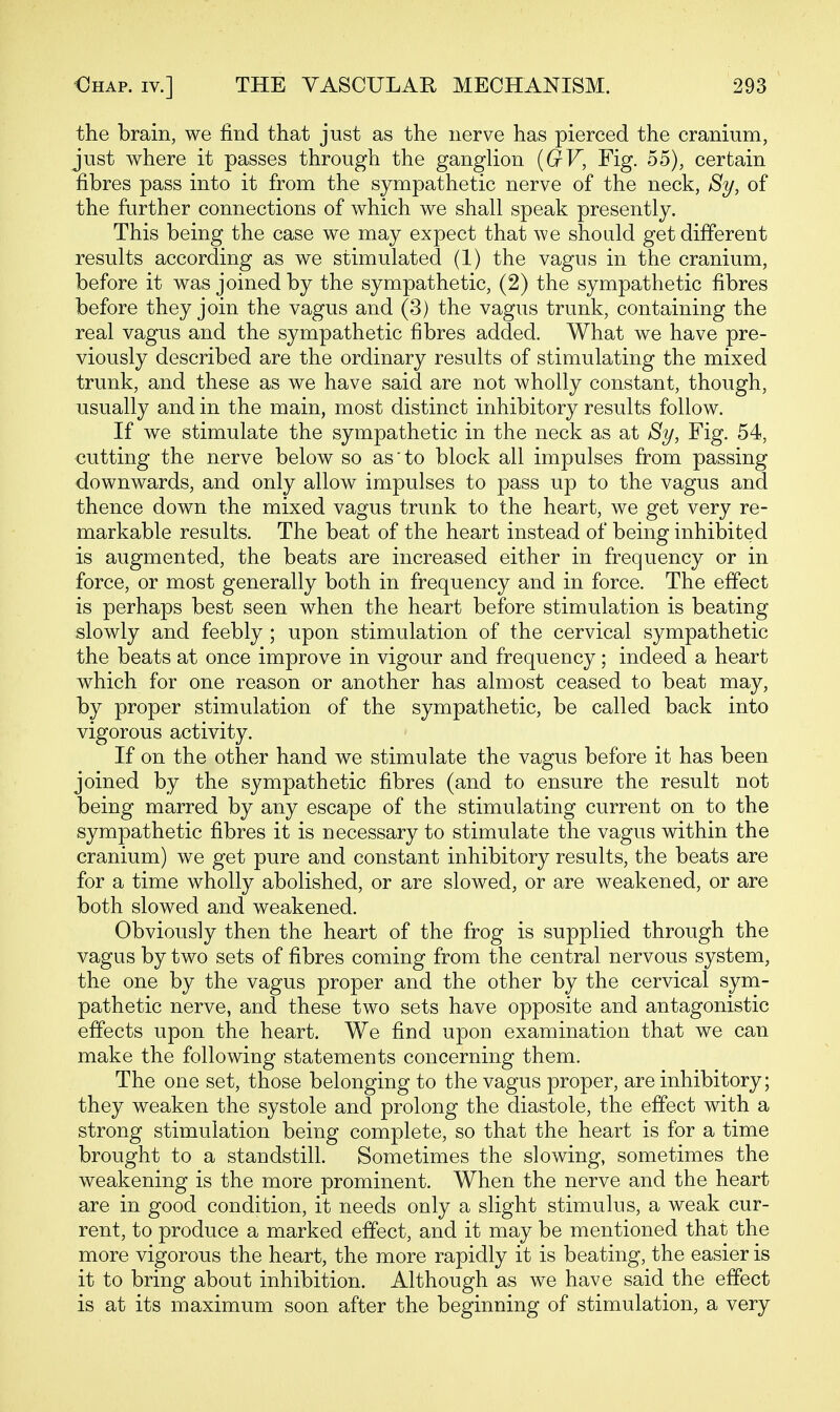 the brain, we find that just as the nerve has pierced the cranium, just where it passes through the ganglion {GV, Fig. 55), certain fibres pass into it from the sympathetic nerve of the neck, Sy, of the further connections of which we shall speak presently. This being the case we may expect that we should get different results according as we stimulated (1) the vagus in the cranium, before it was joined by the sympathetic, (2) the sympathetic fibres before they join the vagus and (3) the vagus trunk, containing the real vagus and the sympathetic fibres added. What we have pre- viously described are the ordinary results of stimulating the mixed trunk, and these as we have said are not wholly constant, though, usually and in the main, most distinct inhibitory results follow. If we stimulate the sympathetic in the neck as at Sy, Fig. 54, cutting the nerve below so as'to block all impulses from passing downwards, and only allow impulses to pass up to the vagus and thence down the mixed vagus trunk to the heart, we get very re- markable results. The beat of the heart instead of being inhibited is augmented, the beats are increased either in frequency or in force, or most generally both in frequency and in force. The effect is perhaps best seen when the heart before stimulation is beating slowly and feebly ; upon stimulation of the cervical sympathetic the beats at once improve in vigour and frequency; indeed a heart which for one reason or another has almost ceased to beat may, by proper stimulation of the sympathetic, be called back into vigorous activity. If on the other hand we stimulate the vagus before it has been joined by the sympathetic fibres (and to ensure the result not being marred by any escape of the stimulating current on to the sympathetic fibres it is necessary to stimulate the vagus within the cranium) we get pure and constant inhibitory results, the beats are for a time wholly abolished, or are slowed, or are weakened, or are both slowed and weakened. Obviously then the heart of the frog is supplied through the vagus by two sets of fibres coming from the central nervous system, the one by the vagus proper and the other by the cervical sym- pathetic nerve, and these two sets have opposite and antagonistic effects upon the heart. We find upon examination that we can make the following statements concerning them. The one set, those belonging to the vagus proper, are inhibitory; they weaken the systole and prolong the diastole, the effect with a strong stimulation being complete, so that the heart is for a time brought to a standstill. Sometimes the slowing, sometimes the weakening is the more prominent. When the nerve and the heart are in good condition, it needs only a slight stimulus, a weak cur- rent, to produce a marked effect, and it may be mentioned that the more vigorous the heart, the more rapidly it is beating, the easier is it to bring about inhibition. Although as we have said the effect is at its maximum soon after the beginning of stimulation, a very