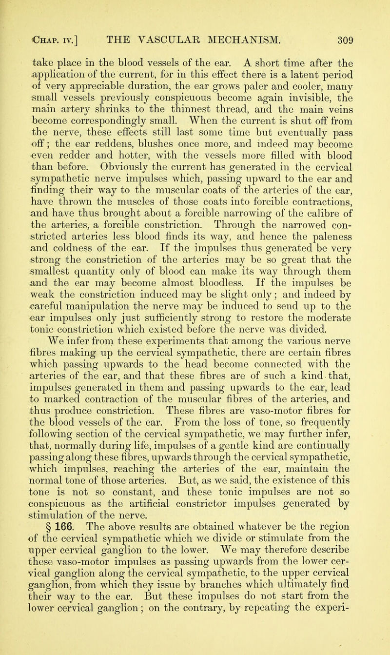 take place in the blood vessels of the ear. A short time after the application of the current, for in this effect there is a latent period of very appreciable duration, the ear grows paler and cooler, many small vessels previously conspicuous become again invisible, the main artery shrinks to the thinnest thread, and the main veins become correspondingly small. When the current is shut off from the nerve, these effects still last some time but eventually pass off; the ear reddens, blushes once more, and indeed may become -even redder and hotter, with the vessels more filled with blood than before. Obviously the current has generated in the cervical sympathetic nerve impulses which, passing upward to the ear and finding their way to the muscular coats of the arteries of the ear, have thrown the muscles of those coats into forcible contractions, and have thus brought about a forcible narrowing of the calibre of the arteries, a forcible constriction. Through the narrowed con- stricted arteries less blood finds its way, and hence the paleness and coldness of the ear. If the impulses thus generated be very strong the constriction of the arteries may be so great that the smallest quantity only of blood can make its way through them -and the ear may become almost bloodless. If the impulses be weak the constriction induced may be slight only; and indeed by careful manipulation the nerve may be induced to send up to the ear impulses only just sufficiently strong to restore the moderate tonic constriction which existed before the nerve was divided. We infer from these experiments that among the various nerve fibres making up the cervical sympathetic, there are certain fibres which passing upwards to the head become connected with the arteries of the ear, and that these fibres are of such a kind • that, impulses generated in them and passing upwards to the ear, lead to marked contraction of the muscular fibres of the arteries, and thus produce constriction. These fibres are vaso-motor fibres for the blood vessels of the ear. From the loss of tone, so frequently following section of the cervical sympathetic, we may further infer, that, normally during life, impulses of a gentle kind are continually passing along these fibres, upwards through the cervical sympathetic, which impulses, reaching the arteries of the ear, maintain the normal tone of those arteries. But, as we said, the existence of this tone is not so constant, and these tonic impulses are not so conspicuous as the artificial constrictor impulses generated by stimulation of the nerve. § 166. The above results are obtained whatever be the region of the cervical sympathetic which we divide or stimulate from the upper cervical ganglion to the lower. We may therefore describe these vaso-motor impulses as passing upwards from the lower cer- vical ganglion along the cervical sympathetic, to the upper cervical ganglion, from which they issue by branches which ultimately find their way to the ear. But these impulses do not start from the lower cervical ganglion ; on the contrary, by repeating the experi-