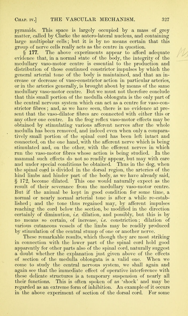 pyramids. This space is largely occupied by a mass of grey matter, called by Clarke the antero-lateral nucleus, and containing large multipolar cells; but it is by no means certain that this group of nerve cells really acts as the centre in question. § 177. The above experiments appear to afford adequate evidence that, in a normal state of the body, the integrity of the medullary vaso-motor centre is essential to the production and distribution of those continued constrictor impulses by which the general arterial tone of the body is maintained, and that an in- crease or decrease of vaso-constrictor action in particular arteries, or in the arteries generally, is brought about by means of the same medullary vaso-motor centre. But we must not therefore conclude that this small portion of the medulla oblongata is the only part of the central nervous system which can act as a centre for vaso-con- strictor fibres ; and, as we have seen, there is no evidence at pre- sent that the vaso-dilator fibres are connected with either this or any other one centre. In the frog reflex vaso-motor effects may be obtained by stimulating various afferent nerves after the whole medulla has been removed, and indeed even when only a compara- tively small portion of the spinal cord has been left intact and connected, on the one hand, with the afferent nerve which is being stimulated and, on the other, with the efferent nerves in which run the vaso-motor fibres whose action is being studied. In the mammal such effects do not so readily appear, but may with care and under special conditions be obtained. Thus in the dog, when the spinal cord is divided in the dorsal region, the arteries of the hind limbs and hinder part of the body, as we have already said, § 172, become dilated. This one would naturally expect as the result of their severance from the medullary vaso-motor centre. But if the animal be kept in good condition for some time, a normal or nearly normal arterial tone is after a while re-estab- lished ; and the tone thus regained may, by afferent impulses reaching the cord below the section, be modified in the direction certainly of diminution, i.e. dilation, and possibly, but this is by no means so certain, of increase, i.e. constriction; dilation of various cutaneous vessels of the limbs may be readily produced by stimulation of the central stump of one or another nerve. These remarkable results, which though they are most striking in connection with the lower part of the spinal cord hold good apparently for other parts also of the spinal cord, naturally suggest a doubt whether the explanation just given above of the effects of section of the medulla oblongata is a valid one. When we come to study the central nervous system, we shall again and again see that the immediate effect of operative interference with these delicate structures is a temporary suspension of nearly all their functions. This is often spoken of as 'shock' and may be regarded as an extreme form of inhibition. An example of it occurs in the above experiment of section of the dorsal cord. For some