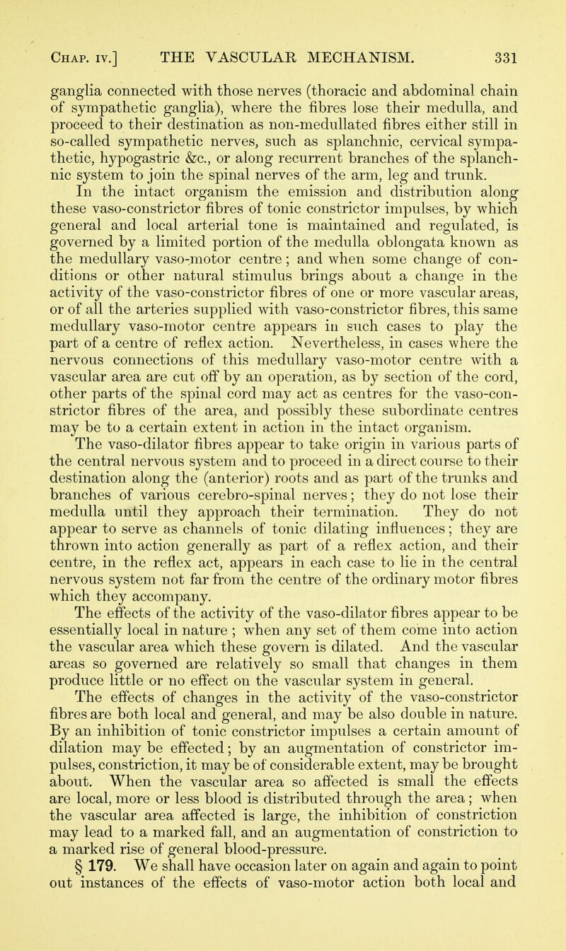 ganglia connected with those nerves (thoracic and abdominal chain of sympathetic ganglia), where the fibres lose their medulla, and proceed to their destination as non-medullated fibres either still in so-called sympathetic nerves, such as splanchnic, cervical sympa- thetic, hypogastric &c., or along recurrent branches of the splanch- nic system to join the spinal nerves of the arm, leg and trunk. In the intact organism the emission and distribution along these vaso-constrictor fibres of tonic constrictor impulses, by which general and local arterial tone is maintained and regulated, is governed by a limited portion of the medulla oblongata known as the medullary vaso-motor centre; and when some change of con- ditions or other natural stimulus brings about a change in the activity of the vaso-constrictor fibres of one or more vascular areas, or of all the arteries supplied with vaso-constrictor fibres, this same medullary vaso-motor centre appears in such cases to play the part of a centre of reflex action. Nevertheless, in cases where the nervous connections of this medullary vaso-motor centre with a vascular area are cut off by an operation, as by section of the cord, other parts of the spinal cord may act as centres for the vaso-con- strictor fibres of the area, and possibly these subordinate centres may be to a certain extent in action in the intact organism. The vaso-dilator fibres appear to take origin in various parts of the central nervous system and to proceed in a direct course to their destination along the (anterior) roots and as part of the trunks and branches of various cerebro-spinal nerves; they do not lose their medulla until they approach their termination. They do not appear to serve as channels of tonic dilating influences; they are thrown into action generally as part of a reflex action, and their centre, in the reflex act, appears in each case to lie in the central nervous system not far from the centre of the ordinary motor fibres which they accompany. The effects of the activity of the vaso-dilator fibres appear to be essentially local in nature ; when any set of them come into action the vascular area which these govern is dilated. And the vascular areas so governed are relatively so small that changes in them produce little or no effect on the vascular system in general. The effects of changes in the activity of the vaso-constrictor fibres are both local and general, and may be also double in nature. By an inhibition of tonic constrictor impulses a certain amount of dilation may be effected; by an augmentation of constrictor im- pulses, constriction, it may be of considerable extent, may be brought about. When the vascular area so affected is small the effects are local, more or less blood is distributed through the area; when the vascular area affected is large, the inhibition of constriction may lead to a marked fall, and an augmentation of constriction to a marked rise of general blood-pressure. § 179. We shall have occasion later on again and again to point out instances of the effects of vaso-motor action both local and