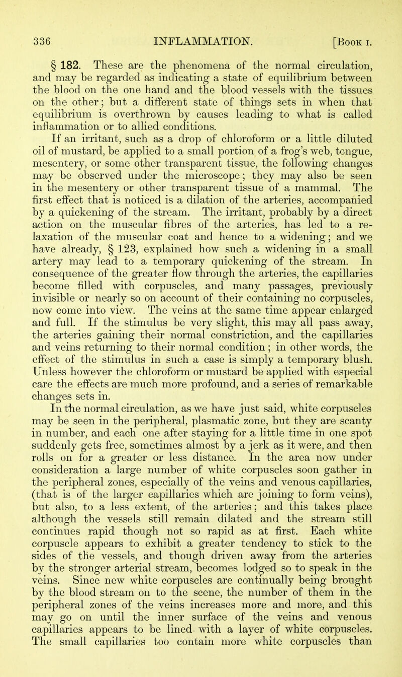 § 182. These are the phenomena of the normal circulation, and may be regarded as indicating a state of equilibrium between the blood on the one hand and the blood vessels with the tissues on the other; but a different state of things sets in when that equilibrium is overthrown by causes leading to what is called inflammation or to allied conditions. If an irritant, such as a drop of chloroform or a little diluted oil of mustard, be applied to a small portion of a frog's web, tongue, mesentery, or some other transparent tissue, the following changes may be observed under the microscope; they may also be seen in the mesentery or other transparent tissue of a mammal. The first effect that is noticed is a dilation of the arteries, accompanied by a quickening of the stream. The irritant, probably by a direct action on the muscular fibres of the arteries, has led to a re- laxation of the muscular coat and hence to a widening; and we have already, § 123, explained how such a widening in a small artery may lead to a temporary quickening of the stream. In consequence of the greater flow through the arteries, the capillaries become filled with corpuscles, and many passages, previously invisible or nearly so on account of their containing no corpuscles, now come into view\ The veins at the same time appear enlarged and full. If the stimulus be very slight, this may all pass away, the arteries gaining their normal constriction, and the capillaries and veins returning to their normal condition; in other words, the effect of the stimulus in such a case is simply a temporary blush. Unless however the chloroform or mustard be applied with especial care the effects are much more profound, and a series of remarkable changes sets in. In the normal circulation, as we have just said, white corpuscles may be seen in the peripheral, plasmatic zone, but they are scanty in number, and each one after staying for a little time in one spot suddenly gets free, sometimes almost by a jerk as it were, and then rolls on for a greater or less distance. In the area now under consideration a large number of white corpuscles soon gather in the peripheral zones, especially of the veins and venous capillaries, (that is of the larger capillaries which are joining to form veins), but also, to a less extent, of the arteries; and this takes place although the vessels still remain dilated and the stream still continues rapid though not so rapid as at first. Each white corpuscle appears to exhibit a greater tendency to stick to the sides of the vessels, and though driven away from the arteries by the stronger arterial stream, becomes lodged so to speak in the veins. Since new white corpuscles are continually being brought by the blood stream on to the scene, the number of them in the peripheral zones of the veins increases more and more, and this may go on until the inner surface of the veins and venous capillaries appears to be lined with a layer of white corpuscles. The small capillaries too contain more white corpuscles than