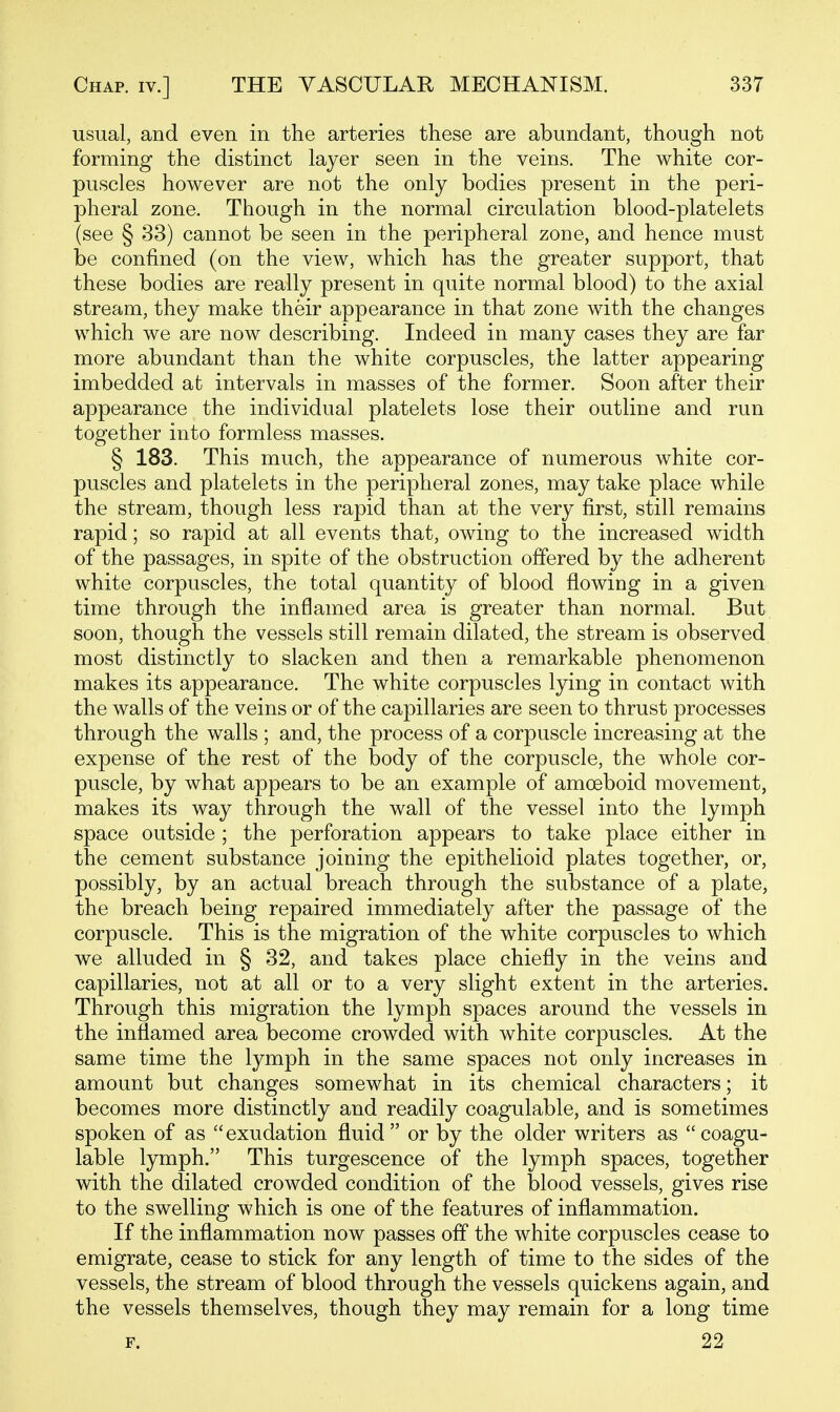 usual, and even in the arteries these are abundant, though not forming the distinct layer seen in the veins. The white cor- puscles however are not the only bodies present in the peri- pheral zone. Though in the normal circulation blood-platelets (see § 33) cannot be seen in the peripheral zone, and hence must be confined (on the view, which has the greater support, that these bodies are really present in quite normal blood) to the axial stream, they make their appearance in that zone with the changes which we are now describing. Indeed in many cases they are far more abundant than the white corpuscles, the latter appearing imbedded at intervals in masses of the former. Soon after their appearance the individual platelets lose their outline and run together into formless masses. § 183. This much, the appearance of numerous white cor- puscles and platelets in the peripheral zones, may take place while the stream, though less rapid than at the very first, still remains rapid; so rapid at all events that, owing to the increased width of the passages, in spite of the obstruction offered by the adherent white corpuscles, the total quantity of blood flowing in a given time through the inflamed area is greater than normal. But soon, though the vessels still remain dilated, the stream is observed most distinctly to slacken and then a remarkable phenomenon makes its appearance. The white corpuscles lying in contact with the walls of the veins or of the capillaries are seen to thrust processes through the walls ; and, the process of a corpuscle increasing at the expense of the rest of the body of the corpuscle, the whole cor- puscle, by what appears to be an example of amoeboid movement, makes its way through the wall of the vessel into the lymph space outside; the perforation appears to take place either in the cement substance joining the epithelioid plates together, or, possibly, by an actual breach through the substance of a plate, the breach being repaired immediately after the passage of the corpuscle. This is the migration of the white corpuscles to which we alluded in § 32, and takes place chiefly in the veins and capillaries, not at all or to a very slight extent in the arteries. Through this migration the lymph spaces around the vessels in the inflamed area become crowded with white corpuscles. At the same time the lymph in the same spaces not only increases in amount but changes somewhat in its chemical characters; it becomes more distinctly and readily coagulable, and is sometimes spoken of as exudation fluid or by the older writers as coagu- lable lymph. This turgescence of the lymph spaces, together with the dilated crowded condition of the blood vessels, gives rise to the swelling which is one of the features of inflammation. If the inflammation now passes off the white corpuscles cease to emigrate, cease to stick for any length of time to the sides of the vessels, the stream of blood through the vessels quickens again, and the vessels themselves, though they may remain for a long time F. 22