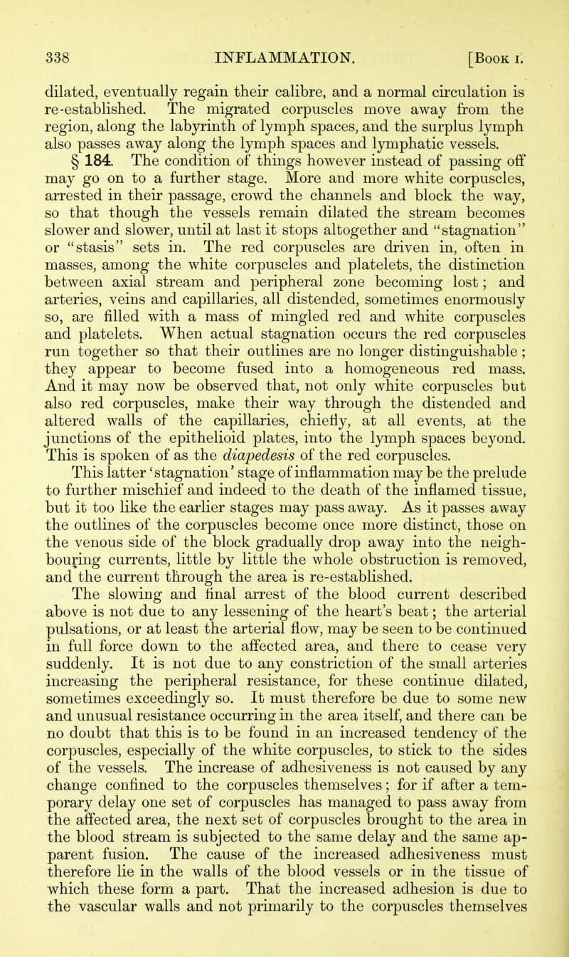 dilated, eventually regain their calibre, and a normal circulation is re-established. The migrated corpuscles move away from the region, along the labyrinth of lymph spaces, and the surplus lymph also passes away along the lymph spaces and lymphatic vessels. § 184. The condition of things however instead of passing off may go on to a further stage. More and more white corpuscles, arrested in their passage, crowd the channels and block the way, so that though the vessels remain dilated the stream becomes slower and slower, until at last it stops altogether and stagnation or stasis sets in. The red corpuscles are driven in, often in masses, among the white corpuscles and platelets, the distinction between axial stream and peripheral zone becoming lost; and arteries, veins and capillaries, all distended, sometimes enormously so, are filled with a mass of mingled red and white corpuscles and platelets. When actual stagnation occurs the red corpuscles run together so that their outlines are no longer distinguishable; they appear to become fused into a homogeneous red mass. And it may now be observed that, not only white corpuscles but also red corpuscles, make their way through the distended and altered walls of the capillaries, chiefly, at all events, at the junctions of the epithelioid plates, into the lymph spaces beyond. This is spoken of as the diapedesis of the red corpuscles. This latter 'stagnation' stage of inflammation may be the prelude to further mischief and indeed to the death of the inflamed tissue, but it too like the earlier stages may pass away. As it passes away the outlines of the corpuscles become once more distinct, those on the venous side of the block gradually drop away into the neigh- bouring currents, little by little the whole obstruction is removed, and the current through the area is re-established. The slowing and flnal arrest of the blood current described above is not due to any lessening of the heart's beat; the arterial pulsations, or at least the arterial flow, may be seen to be continued in full force down to the affected area, and there to cease very suddenly. It is not due to any constriction of the small arteries increasing the peripheral resistance, for these continue dilated, sometimes exceedingly so. It must therefore be due to some new and unusual resistance occurring in the area itself, and there can be no doubt that this is to be found in an increased tendency of the corpuscles, especially of the white corpuscles, to stick to the sides of the vessels. The increase of adhesiveness is not caused by any change confined to the corpuscles themselves; for if after a tem- porary delay one set of corpuscles has managed to pass away from the affected area, the next set of corpuscles brought to the area in the blood stream is subjected to the same delay and the same ap- parent fusion. The cause of the increased adhesiveness must therefore lie in the walls of the blood vessels or in the tissue of which these form a part. That the increased adhesion is due to the vascular walls and not primarily to the corpuscles themselves