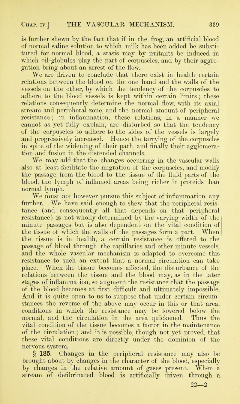 is further shewn by the fact that if in the frog, an artificial blood of normal saline solution to which milk has been added be substi- tuted for normal blood, a stasis may by irritants be induced in which oil-globules play the part of corpuscles, and by their aggre- gation bring about an arrest of the flow. We are driven to conclude that there exist in health certain relations between the blood on the one hand and the walls of the vessels on the other, by which the tendency of the corpuscles to adhere to the blood vessels is kept within certain limits; these relations consequently determine the normal flow, with its axial stream and peripheral zone, and the normal amount of peripheral resistance; in inflammation, these relations, in a manner we cannot as yet fully explain, are disturbed so that the tendency of the corpuscles to adhere to the sides of the vessels is largely and progressively increased. Hence the tarrying of the corpuscles in spite of the widening of their path, and finally their agglomera- tion and fusion in the distended channels. We may add that the changes occurring in the vascular walls also at least facilitate the migration of the corpuscles, and modify the passage from the blood to the tissue of the fluid parts of the blood, the lymph of inflamed areas being richer in proteids than normal lymph. We must not however pursue this subject of inflammation any further. We have said enough to shew that the peripheral resis- tance (and consequently all that depends on that peripheral resistance) is not wholly determined by the varying width of the i minute passages but is also dependent on the vital condition of j the tissue of which the walls of the passages form a part. When 1 the tissue is in health, a certain resistance is offered to the passage of blood through the capillaries and other minute vessels, and the whole vascular mechanism is adapted to overcome this resistance to such an extent that a normal circulation can take place. When the tissue becomes affected, the disturbance of the relations between the tissue and the blood may, as in the later stages of inflammation, so augment the resistance that the passage of the blood becomes at first diflicult and ultimately impossible. And it is quite open to us to suppose that under certain circum- stances the reverse of the above may occur in this or that area, conditions in which the resistance may be lowered below the normal, and the circulation in the area quickened. Thus the vital condition of the tissue becomes a factor in the maintenance of the circulation; and it is possible, though not yet proved, that these vital conditions are directly under the dominion of the nervous system. § 185. Changes in the peripheral resistance may also be brought about by changes in the character of the blood, especially by changes in the relative amount of gases present. When a stream of defibrinated blood is artificially driven through a 22—2