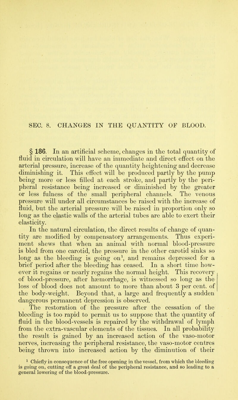 SEC. 8. CHANGES IN THE QUANTITY OF BLOOD. § 186. In an artificial scheme, changes in the total quantity of fluid in circulation will have an immediate and direct effect on the arterial pressure, increase of the quantity heightening and decrease diminishing it. This effect will be produced partly by the pump being more or less filled at each stroke, and partly by the peri- pheral resistance being increased or diminished by the greater or less fulness of the small peripheral channels. The venous pressure will under all circumstances be raised with the increase of fluid, but the arterial pressure will be raised in proportion only so long as the elastic walls of the arterial tubes are able to exert their elasticity. In the natural circulation, the direct results of change of quan- tity are modified by compensatory arrangements. Thus experi- ment shews that when an animal with normal blood-pressure is bled from one carotid, the pressure in the other carotid sinks so long as the bleeding is going on\ and remains depressed for a brief period after the bleeding has ceased. In a short time how- ever it regains or nearly regains the normal height. This recovery of blood-pressure, after haemorrhage, is witnessed so long as the loss of blood does not amount to more than about 3 per cent, of the body-weight. Beyond that, a large and frequently a sudden dangerous permanent depression is observed. . The restoration of the pressure after the cessation of the bleeding is too rapid to permit us to suppose that the quantity of fluid in the blood-vessels is repaired by the withdrawal of lymph from the extra-vascular elements of the tissues. In all probability the result is gained by an increased action of the vaso-motor nerves, increasing the peripheral resistance, the vaso-motor centres being thrown into increased action by the diminution of their 1 Chiefly in consequence of the free opening in the vessel, from which the bleeding is going on, cutting off a great deal of the peripheral resistance, and so leading to a general lowering of the blood-pressure.