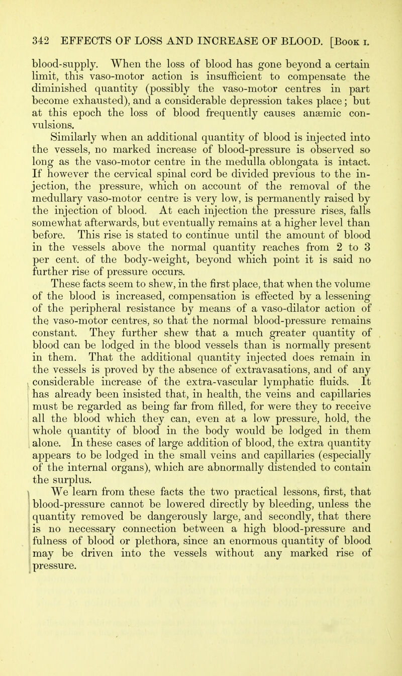 blood-supply. When the loss of blood has gone beyond a certain limit, this vaso-motor action is insufficient to compensate the diminished quantity (possibly the vaso-motor centres in part become exhausted), and a considerable depression takes place; but at this epoch the loss of blood frequently causes anaemic con- vulsions. Similarly when an additional quantity of blood is injected into the vessels, no marked increase of blood-pressure is observed so long as the vaso-motor centre in the medulla oblongata is intact. If however the cervical spinal cord be divided previous to the in- jection, the pressure, which on account of the removal of the medullary vaso-motor centre is very low, is permanently raised by the injection of blood. At each injection the pressure rises, falls somewhat afterwards, but eventually remains at a higher level than before. This rise is stated to continue until the amount of blood in the vessels above the normal quantity reaches from 2 to 3 per cent, of the body-weight, beyond which point it is said no further rise of pressure occurs. These facts seem to shew, in the first place, that when the volume of the blood is increased, compensation is effected by a lessening of the peripheral resistance by means of a vaso-dilator action of the vaso-motor centres, so that the normal blood-pressure remains constant. They further shew that a much greater quantity of blood can be lodged in the blood vessels than is normally present in them. That the additional quantity injected does remain in the vessels is proved by the absence of extravasations, and of any considerable increase of the extra-vascular lymphatic fluids. It has already been insisted that, in health, the veins and capillaries must be regarded as being far from filled, for were they to receive all the blood which they can, even at a low pressure, hold, the whole quantity of blood in the body would be lodged in them alone. In these cases of large addition of blood, the extra quantity appears to be lodged in the small veins and capillaries (especially of the internal organs), which are abnormally distended to contain the surplus. We learn from these facts the two practical lessons, first, that blood-pressure cannot be lowered directly by bleeding, unless the quantity removed be dangerously large, and secondly, that there is no necessary connection between a high blood-pressure and fulness of blood or plethora, since an enormous quantity of blood may be driven into the vessels without any marked rise of pressure.