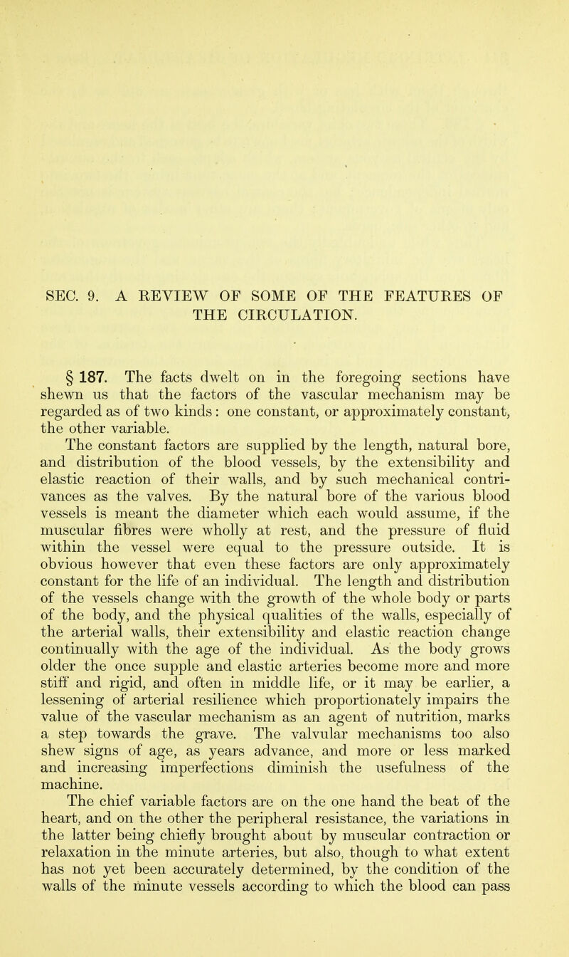 SEC. 9. A REVIEW OF SOME OF THE FEATURES OF THE CIRCULATION. § 187. The facts dwelt on in the foregoing sections have shewn us that the factors of the vascular mechanism may be regarded as of two kinds : one constant, or approximately constant, the other variable. The constant factors are supplied by the length, natural bore, and distribution of the blood vessels, by the extensibility and elastic reaction of their walls, and by such mechanical contri- vances as the valves. By the natural bore of the various blood vessels is meant the diameter which each would assume, if the muscular fibres were wholly at rest, and the pressure of fluid within the vessel were equal to the pressure outside. It is obvious however that even these factors are only approximately constant for the life of an individual. The length and distribution of the vessels change with the growth of the whole body or parts of the body, and the physical qualities of the walls, especially of the arterial walls, their extensibility and elastic reaction change continually with the age of the individual. As the body grows older the once supple and elastic arteries become more and more stiff and rigid, and often in middle life, or it may be earlier, a lessening of arterial resilience which proportionately impairs the value of the vascular mechanism as an agent of nutrition, marks a step towards the grave. The valvular mechanisms too also shew signs of age, as years advance, and more or less marked and increasing imperfections diminish the usefulness of the machine. The chief variable factors are on the one hand the beat of the heart, and on the other the peripheral resistance, the variations in the latter being chiefly brought about by muscular contraction or relaxation in the minute arteries, but also, though to what extent has not yet been accurately determined, by the condition of the walls of the minute vessels according to which the blood can pass