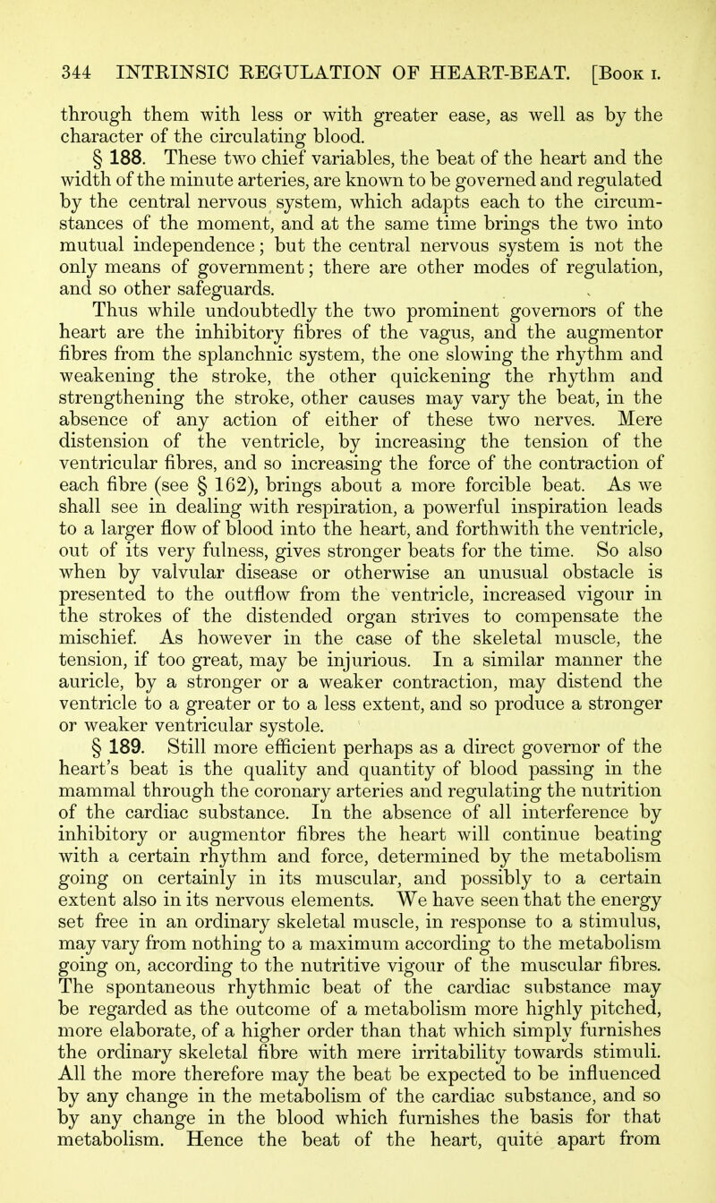 through them with less or with greater ease, as well as by the character of the circulating blood. § 188. These two chief variables, the beat of the heart and the width of the minute arteries, are known to be governed and regulated by the central nervous system, which adapts each to the circum- stances of the moment, and at the same time brings the two into mutual independence; but the central nervous system is not the only means of government; there are other modes of regulation, and so other safeguards. Thus while undoubtedly the two prominent governors of the heart are the inhibitory fibres of the vagus, and the augmentor fibres from the splanchnic system, the one slowing the rhythm and weakening the stroke, the other quickening the rhythm and strengthening the stroke, other causes may vary the beat, in the absence of any action of either of these two nerves. Mere distension of the ventricle, by increasing the tension of the ventricular fibres, and so increasing the force of the contraction of each fibre (see § 162), brings about a more forcible beat. As we shall see in dealing with respiration, a powerful inspiration leads to a larger flow of blood into the heart, and forthwith the ventricle, out of its very fulness, gives stronger beats for the time. So also when by valvular disease or otherwise an unusual obstacle is presented to the outflow from the ventricle, increased vigour in the strokes of the distended organ strives to compensate the mischief As however in the case of the skeletal muscle, the tension, if too great, may be injurious. In a similar manner the auricle, by a stronger or a weaker contraction, may distend the ventricle to a greater or to a less extent, and so produce a stronger or weaker ventricular systole. § 189. Still more efficient perhaps as a direct governor of the heart's beat is the quality and quantity of blood passing in the mammal through the coronary arteries and regulating the nutrition of the cardiac substance. In the absence of all interference by inhibitory or augmentor fibres the heart will continue beating with a certain rhythm and force, determined by the metabolism going on certainly in its muscular, and possibly to a certain extent also in its nervous elements. We have seen that the energy set free in an ordinary skeletal muscle, in response to a stimulus, may vary from nothing to a maximum according to the metabolism going on, according to the nutritive vigour of the muscular fibres. The spontaneous rhythmic beat of the cardiac substance may be regarded as the outcome of a metabolism more highly pitched, more elaborate, of a higher order than that which simply furnishes the ordinary skeletal fibre with mere irritability towards stimuli. All the more therefore may the beat be expected to be influenced by any change in the metabolism of the cardiac substance, and so by any change in the blood which furnishes the basis for that metabolism. Hence the beat of the heart, quite apart from