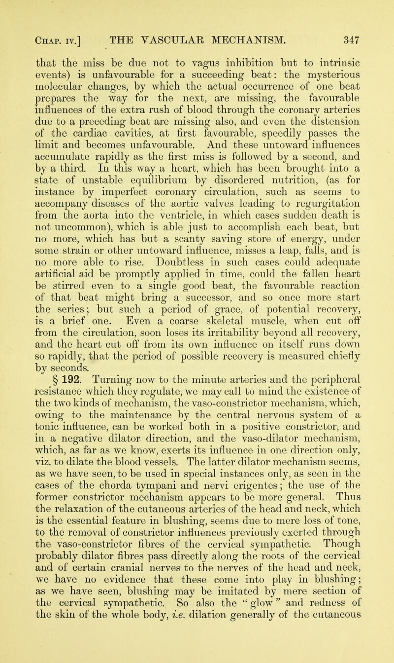 that the miss be due not to vagus inhibition but to intrinsic events) is unfavourable for a succeeding beat: the mysterious molecular changes, by which the actual occurrence of one beat prepares the way for the next, are missing, the favourable influences of the extra rush of blood through the coronary arteries due to a preceding beat are missing also, and even the distension of the cardiac cavities, at first favourable, speedily passes the limit and becomes unfavourable. And these untoward influences accumulate rapidly as the first miss is followed by a second, and by a third. In this way a heart, which has been brought into a state of unstable equilibrium by disordered nutrition, (as for instance by imperfect coronary circulation, such as seems to accompany diseases of the aortic valves leading to regurgitation from the aorta into the ventricle, in which cases sudden death is not uncommon), which is able just to accomplish each beat, but no more, which has but a scanty saving store of energy, under some strain or other untoward influence, misses a leap, falls, and is no more able to rise. Doubtless in such cases could adequate artificial aid be promptly applied in time, could the fallen heart be stirred even to a single good beat, the favourable reaction of that beat might bring a successor, and so once more start the series; but such a period of grace, of potential recovery, is a brief one. Even a coarse skeletal muscle, when cut off from the circulation, soon loses its irritability beyond all recovery, and the heart cut off from its own influence on itself runs down so rapidly, that the period of possible recovery is measured chiefly by seconds. § 192. Turning now to the minute arteries and the peripheral resistance which they regulate, we may call to mind the existence of the two kinds of mechanism, the vaso-constrictor mechanism, which, owing to the maintenance by the central nervous system of a tonic influence, can be worked both in a positive constrictor, and in a negative dilator direction, and the vaso-dilator mechanism, which, as far as we know, exerts its influence in one direction only, viz. to dilate the blood vessels. The latter dilator mechanism seems, as we have seen, to be used in special instances only, as seen in the cases of the chorda tympani and nervi erigentes; the use of the former constrictor mechanism appears to be more general. Thus the relaxation of the cutaneous arteries of the head and neck, which is the essential feature in blushing, seems due to mere loss of tone, to the removal of constrictor influences previously exerted through the vaso-constrictor fibres of the cervical sympathetic. Though probably dilator fibres pass directly along the roots of the cervical and of certain cranial nerves to the nerves of the head and neck, w^e have no evidence that these come into play in blushing; as we have seen, blushing may be imitated by mere section of the cervical sympathetic. So also the  glow and redness of the skin of the whole body, i.e. dilation generally of the cutaneous